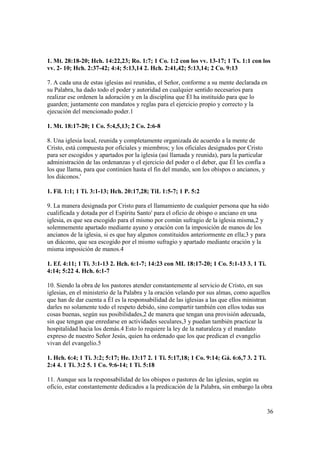 1. Mt. 28:18-20; Hch. 14:22,23; Ro. 1:7; 1 Co. 1:2 con los vv. 13-17; 1 Ts. 1:1 con los
vv. 2- 10; Hch. 2:37-42; 4:4; 5:13,14 2. Hch. 2:41,42; 5:13,14; 2 Co. 9:13

7. A cada una de estas iglesias así reunidas, el Señor, conforme a su mente declarada en
su Palabra, ha dado todo el poder y autoridad en cualquier sentido necesarios para
realizar ese ordenen la adoración y en la disciplina que Él ha instituido para que lo
guarden; juntamente con mandatos y reglas para el ejercicio propio y correcto y la
ejecución del mencionado poder.1

1. Mt. 18:17-20; 1 Co. 5:4,5,13; 2 Co. 2:6-8

8. Una iglesia local, reunida y completamente organizada de acuerdo a la mente de
Cristo, está compuesta por oficiales y miembros; y los oficiales designados por Cristo
para ser escogidos y apartados por la iglesia (así llamada y reunida), para la particular
administración de las ordenanzas y el ejercicio del poder o el deber, que Él les confía a
los que llama, para que continúen hasta el fin del mundo, son los obispos o ancianos, y
los diáconos.'

1. Fil. 1:1; 1 Ti. 3:1-13; Hch. 20:17,28; TiL 1:5-7; 1 P. 5:2

9. La manera designada por Cristo para el llamamiento de cualquier persona que ha sido
cualificada y dotada por el Espíritu Santo' para el oficio de obispo o anciano en una
iglesia, es que sea escogido para el mismo por común sufragio de la iglesia misma,2 y
solemnemente apartado mediante ayuno y oración con la imposición de manos de los
ancianos de la iglesia, si es que hay algunos constituidos anteriormente en ella;3 y para
un diácono, que sea escogido por el mismo sufragio y apartado mediante oración y la
misma imposición de manos.4

1. Ef. 4:11; 1 Ti. 3:1-13 2. Hch. 6:1-7; 14:23 con ML 18:17-20; 1 Co. 5:1-13 3. 1 Ti.
4:14; 5:22 4. Hch. 6:1-7

10. Siendo la obra de los pastores atender constantemente al servicio de Cristo, en sus
iglesias, en el ministerio de la Palabra y la oración velando por sus almas, como aquellos
que han de dar cuenta a Él es la responsabilidad de las iglesias a las que ellos ministran
darles no solamente todo el respeto debido, sino compartir también con ellos todas sus
cosas buenas, según sus posibilidades,2 de manera que tengan una provisión adecuada,
sin que tengan que enredarse en actividades seculares,3 y puedan también practicar la
hospitalidad hacia los demás.4 Esto lo requiere la ley de la naturaleza y el mandato
expreso de nuestro Señor Jesús, quien ha ordenado que los que predican el evangelio
vivan del evangelio.5

1. Hch. 6:4; 1 Ti. 3:2; 5:17; He. 13:17 2. 1 Ti. 5:17,18; 1 Co. 9:14; Gá. 6:6,7 3. 2 Ti.
2:4 4. 1 Ti. 3:2 5. 1 Co. 9:6-14; 1 Ti. 5:18

11. Aunque sea la responsabilidad de los obispos o pastores de las iglesias, según su
oficio, estar constantemente dedicados a la predicación de la Palabra, sin embargo la obra


                                                                                            36
 