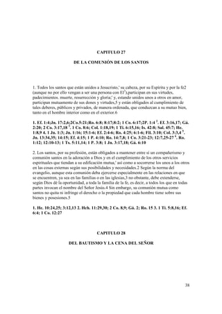 CAPITULO 27

                        DE LA COMUNIÓN DE LOS SANTOS




1. Todos los santos que están unidos a Jesucristo,' su cabeza, por su Espíritu y por la fe2
(aunque no por ello vengan a ser una persona con El3),participan en sus virtudes,
padecimientos. muerte, resurrección y gloria;' y, estando unidos unos a otros en amor,
participan mutuamente de sus dones y virtudes,5 y están obligados al cumplimiento de
tales deberes, públicos y privados, de manera ordenada, que conduzcan a su mutuo bien,
tanto en el hombre interior como en el exterior.6

1. Ef. 1:4;Jn. 17:2,6;2Co.5:21;Ro. 6:8; 8:17;8:2; 1 Co. 6:17;2P. 1:4 2. Ef. 3:16,17; Gá.
2:20; 2 Co. 3:17,18 3. 1 Co. 8:6; Col. 1:18,19; 1 Ti. 6:15,16; Is. 42:8; Sal. 45:7; He.
1:8,9 4. 1 Jn. 1:3; Jn. 1:16; 15:1-6; Ef. 2:4-6; Ro. 4:25; 6:1-6; Fil. 3:10; Col. 3:3,4 5.
Jn. 13:34,35; 14:15; Ef. 4:15; 1 P. 4:10; Ro. 14:7,8; 1 Co. 3:21-23; 12:7,25-27 6. Ro.
1:12; 12:10-13; 1 Ts. 5:11,14; 1 P. 3:8; 1 Jn. 3:17,18; Gá. 6:10

2. Los santos, por su profesión, están obligados a mantener entre sí un compañerismo y
comunión santos en la adoración a Dios y en el cumplimiento de los otros servicios
espirituales que tiendan a su edificación mutua,' así como a socorrerse los unos a los otros
en las cosas externas según sus posibilidades y necesidades.2 Según la norma del
evangelio, aunque esta comunión deba ejercerse especialmente en las relaciones en que
se encuentren, ya sea en las familias o en las iglesias,3 no obstante, debe extenderse,
según Dios dé la oportunidad, a toda la familia de la fe, es decir, a todos los que en todas
partes invocan el nombre del Señor Jesús.4 Sin embargo, su comunión mutua como
santos no quita ni infringe el derecho o la propiedad que cada hombre tiene sobre sus
bienes y posesiones.5

1. He. 10:24,25; 3:12,13 2. Hch. 11:29,30; 2 Co. 8,9; Gá. 2; Ro. 15 3. 1 Ti. 5:8,16; Ef.
6:4; 1 Co. 12:27



                                     CAPITULO 28

                     DEL BAUTISMO Y LA CENA DEL SEÑOR




                                                                                          38
 