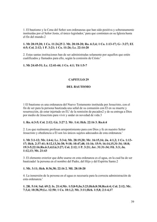 1. El bautismo y la Cena del Señor son ordenanzas que han sido positiva y soberanamente
instituidas por el Señor Jesús, el único legislador,' para que continúen en su Iglesia hasta
el fin del mundo.2

1. Mt 28:19,20; 1 Co. 11:24,25 2. Mt. 28:18-20; Ro. 6:3,4; 1 Co. 1:13-17; G~ 3:27; Ef.
4:5; Col. 2:12; 1 P. 3:21; 1 Co. 11:26; Lc. 22:14-20

2. Estas santas instituciones han de ser administradas solamente por aquellos que estén
cualificados y llamados para ello, según la comisión de Cristo.'

1. Mt 24:45-51; Lc. 12:41-44; 1 Co. 4:1; Tit 1:5-7



                                     CAPITULO 29

                                    DEL BAUTISMO




1 El bautismo es una ordenanza del Nuevo Testamento instituida por Jesucristo, con el
fin de ser para la persona bautizada una señal de su comunión con Él en su muerte y
resurrección, de estar injertado en Él,' de la remisión de pecados2 y de su entrega a Dios
por medio de Jesucristo para vivir y andar en novedad de vida.3

1. Ro. 6:3-5; Col. 2:12; Gá. 3:27 2. Mr. 1:4; Hch. 22:16 3. Ro.6:4

2. Los que realmente profesan arrepentimiento para con Dios y fe en nuestro Señor
Jesucristo y obediencia a Él son los únicos sujetos adecuados de esta ordenanza.'

1. Mt 3:1-12; Mr. l:4-6; Lc. 3:3-6; Mt. 28:19,20; Mr. 16:15,16; Jn. 4:1,2; 1 Co. 1:13-
17; Hch. 2:37-41; 8:12,13,36-38; 9:18; 10:47,48; 11:16; 15:9; 16:14,15,31-34; 18:8;
19:3-5;22:16;Ro.6:3,4;Gá.3:27; Col. 2:12; 1 P. 3:21; Jer. 31:31-34; Fil. 3:3; Jn.
1:12,13; Mt. 21:43

3. El elemento exterior que debe usarse en esta ordenanza es el agua, en la cual ha de ser
bautizada1 la persona en el nombre del Padre, del Hijo y del Espíritu Santo.2

1. Mt. 3:11; Hch. 8:36,38; 22:16 2. ML 28:18-20

4. La inmersión de la persona en el agua es necesaria para la correcta administración de
esta ordenanza.'

1. 2R. 5:14; Sal. 69:2; Is. 21:4;Mr. 1:5,8-9;Jn.3:23;Hch.8:38;Ro.6:4; Col. 2:12; Mr.
7:3,4; 10:38,39;Lc. 12:50; 1 Co. 10:1,2; Mt. 3:11;Hch. 1:5,8; 2:1-4,17


                                                                                           39
 