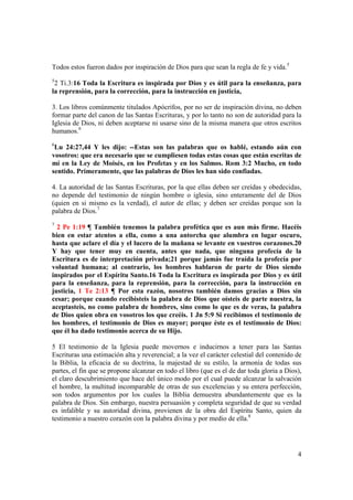 Todos estos fueron dados por inspiración de Dios para que sean la regla de fe y vida.5
5
 2 Ti.3:16 Toda la Escritura es inspirada por Dios y es útil para la enseñanza, para
la reprensión, para la corrección, para la instrucción en justicia,

3. Los libros comúnmente titulados Apócrifos, por no ser de inspiración divina, no deben
formar parte del canon de las Santas Escrituras, y por lo tanto no son de autoridad para la
Iglesia de Dios, ni deben aceptarse ni usarse sino de la misma manera que otros escritos
humanos.6
6
 Lu 24:27,44 Y les dijo: --Estas son las palabras que os hablé, estando aún con
vosotros: que era necesario que se cumpliesen todas estas cosas que están escritas de
mí en la Ley de Moisés, en los Profetas y en los Salmos. Rom 3:2 Mucho, en todo
sentido. Primeramente, que las palabras de Dios les han sido confiadas.

4. La autoridad de las Santas Escrituras, por la que ellas deben ser creídas y obedecidas,
no depende del testimonio de ningún hombre o iglesia, sino enteramente del de Dios
(quien en si mismo es la verdad), el autor de ellas; y deben ser creídas porque son la
palabra de Dios.7
7
  2 Pe 1:19 ¶ También tenemos la palabra profética que es aun más firme. Hacéis
bien en estar atentos a ella, como a una antorcha que alumbra en lugar oscuro,
hasta que aclare el día y el lucero de la mañana se levante en vuestros corazones.20
Y hay que tener muy en cuenta, antes que nada, que ninguna profecía de la
Escritura es de interpretación privada;21 porque jamás fue traída la profecía por
voluntad humana; al contrario, los hombres hablaron de parte de Dios siendo
inspirados por el Espíritu Santo.16 Toda la Escritura es inspirada por Dios y es útil
para la enseñanza, para la reprensión, para la corrección, para la instrucción en
justicia, 1 Te 2:13 ¶ Por esta razón, nosotros también damos gracias a Dios sin
cesar; porque cuando recibisteis la palabra de Dios que oísteis de parte nuestra, la
aceptasteis, no como palabra de hombres, sino como lo que es de veras, la palabra
de Dios quien obra en vosotros los que creéis. 1 Jn 5:9 Si recibimos el testimonio de
los hombres, el testimonio de Dios es mayor; porque éste es el testimonio de Dios:
que él ha dado testimonio acerca de su Hijo.

5 El testimonio de la Iglesia puede movernos e inducirnos a tener para las Santas
Escrituras una estimación alta y reverencial; a la vez el carácter celestial del contenido de
la Biblia, la eficacia de su doctrina, la majestad de su estilo, la armonía de todas sus
partes, el fin que se propone alcanzar en todo el libro (que es el de dar toda gloria a Dios),
el claro descubrimiento que hace del único modo por el cual puede alcanzar la salvación
el hombre, la multitud incomparable de otras de sus excelencias y su entera perfección,
son todos argumentos por los cuales la Biblia demuestra abundantemente que es la
palabra de Dios. Sin embargo, nuestra persuasión y completa seguridad de que su verdad
es infalible y su autoridad divina, provienen de la obra del Espíritu Santo, quien da
testimonio a nuestro corazón con la palabra divina y por medio de ella.8




                                                                                            4
 