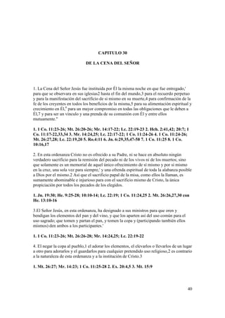 CAPITULO 30

                              DE LA CENA DEL SEÑOR




1. La Cena del Señor Jesús fue instituida por Él la misma noche en que fue entregado,'
para que se observara en sus iglesias2 hasta el fin del mundo,3 para el recuerdo perpetuo
y para la manifestación del sacrificio de si mismo en su muerte,4 para confirmación de la
fe de los creyentes en todos los beneficios de la misma,5 para su alimentación espiritual y
crecimiento en Él,6 para un mayor compromiso en todas las obligaciones que le deben a
Él,7 y para ser un vínculo y una prenda de su comunión con Él y entre ellos
mutuamente."

1. 1 Co. 11:23-26; Mt. 26:20-26; Mr. 14:17-22; Lc. 22:19-23 2. Hch. 2:41,42; 20:7; 1
Co. 11:17-22,33,34 3. Mr. 14:24,25; Lc. 22:17-22; 1 Co. 11:24-26 4. 1 Co. 11:24-26;
Mt. 26:27,28; Lc. 22:19,20 5. Ro.4:11 6. Jn. 6:29,35,47-58 7. 1 Co. 11:25 8. 1 Co.
10:16,17

2. En esta ordenanza Cristo no es ofrecido a su Padre, ni se hace en absoluto ningún
verdadero sacrificio para la remisión del pecado ni de los vivos ni de los muertos; sino
que solamente es un memorial de aquel único ofrecimiento de sí mismo y por si mismo
en la cruz, una sola vez para siempre,' y una ofrenda espiritual de toda la alabanza posible
a Dios por el mismo.2 Así que el sacrificio papal de la misa, como ellos la llaman, es
sumamente abominable e injurioso para con el sacrificio mismo de Cristo, la única
propiciación por todos los pecados de los elegidos.

1. Jn. 19:30; He. 9:25-28; 10:10-14; Lc. 22:19; 1 Co. 11:24,25 2. Mt. 26:26,27,30 con
He. 13:10-16

3.El Señor Jesús, en esta ordenanza, ha designado a sus ministros para que oren y
bendigan los elementos del pan y del vino, y que los aparten así del uso común para el
uso sagrado; que tomen y partan el pan, y tomen la copa y (participando también ellos
mismos) den ambos a los participantes.'

1. 1 Co. 11:23-26; Mt. 26:26-28; Mr. 14:24,25; Lc. 22:19-22

4. El negar la copa al pueblo,1 el adorar los elementos, el elevarlos o llevarlos de un lugar
a otro para adorarlos y el guardarlos para cualquier pretendido uso religioso,2 es contrario
a la naturaleza de esta ordenanza y a la institución de Cristo.3

1. Mt. 26:27; Mr. 14:23; 1 Co. 11:25-28 2. Ex. 20:4,5 3. Mt. 15:9




                                                                                          40
 