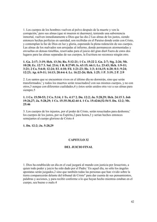 1. Los cuerpos de los hombres vuelven al polvo después de la muerte y ven la
corrupción,' pero sus almas (que ni mueren ni duermen), teniendo una subsistencia
inmortal, vuelven inmediatamente a Dios que las dio.2 Las almas de los justos, siendo
entonces hechas perfectas en santidad, son recibidas en el Paraíso donde están con Cristo,
y contemplan la faz de Dios en luz y gloria, esperando la plena redención de sus cuerpos.
Las almas de los malvados son arrojadas al infierno, donde permanecen atormentadas y
envueltas en densas tinieblas, reservadas para el juicio del gran día4 Fuera de estos dos
lugares para las almas separadas de sus cuerpos, la Escritura no reconoce ningún otro.

1. Ga. 2:17; 3:19; Hch. 13:36; Ro. 5:12-21; 1 Co. 15:22 2. Gn. 2:7; Stg. 2:26; Mt.
10:28; Ec. 12:7 3. Sal. 23:6; 1 R. 8:2749; Is. 63:15; 66:1; Lc. 23:43; Hch. 1:9-11;
3:21; 2 Co. 5:6-8; 12:24; Ef. 4:10; Fil. 1:21-23; He. 1:3; 4:14,15; 6:20; 8:1; 9:24;
12:23; Ap. 6:9-11; 14:13; 20:4-6 4. Lc. 16:22-26; Hch. 1:25; 1 P. 3:19; 2 P. 2:9

2. Los santos que se encuentren vivos en el último día no dormirán, sino que serán
transformados,' y todos los muertos serán resucitados2 con sus mismos cuerpos, y no con
otros,3 aunque con diferentes cualidades,4 y éstos serán unidos otra vez a sus almas para
siempre.5

1. 1 Co. 15:50-53; 2 Co. 5:14; 1 Ts. 4:17 2. Dn. 12:2; Jn. 5:28,29; Hch. 24:15 3. Job
19:26,27; Ja. 5:28,29; 1 Co. 15:35-38,42-44 4. 1 Co. 15:4244,52-54 5. Dn. 12:2; Mt.
25:46

3. Los cuerpos de los injustos, por el poder de Cristo, serán resucitados para deshonra;'
los cuerpos de los justos, por su Espíritu,2 para honra,3 y serían hechos entonces
semejantes al cuerpo glorioso de Cristo.4

1. Dn. 12:2; Jn. 5:28,29



                                     CAPITULO 32

                                  DEL JUICIO FINAL




1. Dios ha establecido un día en el cual juzgará al mundo con justicia por Jesucristo, a
quien todo poder y juicio ha sido dado por el Padre.' En aquel día, no sólo los ángeles
apostatas serán juzgados,2 sino que también todas las personas que han vivido sobre la
tierra comparecerán delante del tribunal de Cristo" para dar cuenta de sus pensamientos,
palabras y acciones, y para recibir conforme a lo que hayan hecho mientras estaban en el
cuerpo, sea bueno o malo.4




                                                                                            42
 