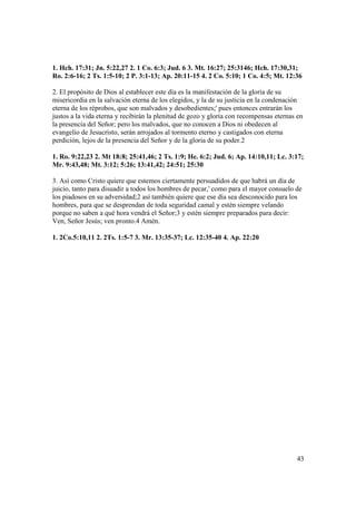 1. Hch. 17:31; Jn. 5:22,27 2. 1 Co. 6:3; Jud. 6 3. Mt. 16:27; 25:3146; Hch. 17:30,31;
Ro. 2:6-16; 2 Ts. 1:5-10; 2 P. 3:1-13; Ap. 20:11-15 4. 2 Co. 5:10; 1 Co. 4:5; Mt. 12:36

2. El propósito de Dios al establecer este día es la manifestación de la gloria de su
misericordia en la salvación eterna de los elegidos, y la de su justicia en la condenación
eterna de los réprobos, que son malvados y desobedientes;' pues entonces entrarán los
justos a la vida eterna y recibirán la plenitud de gozo y gloria con recompensas eternas en
la presencia del Señor; pero los malvados, que no conocen a Dios ni obedecen al
evangelio de Jesucristo, serán arrojados al tormento eterno y castigados con eterna
perdición, lejos de la presencia del Señor y de la gloria de su poder.2

1. Ro. 9:22,23 2. Mt 18:8; 25:41,46; 2 Ts. 1:9; He. 6:2; Jud. 6; Ap. 14:10,11; Lc. 3:17;
Mr. 9:43,48; Mt. 3:12; 5:26; 13:41,42; 24:51; 25:30

3. Así como Cristo quiere que estemos ciertamente persuadidos de que habrá un día de
juicio, tanto para disuadir a todos los hombres de pecar,' como para el mayor consuelo de
los piadosos en su adversidad;2 así también quiere que ese día sea desconocido para los
hombres, para que se desprendan de toda seguridad camal y estén siempre velando
porque no saben a qué hora vendrá el Señor;3 y estén siempre preparados para decir:
Ven, Señor Jesús; ven pronto.4 Amén.

1. 2Co.5:10,11 2. 2Ts. 1:5-7 3. Mr. 13:35-37; Lc. 12:35-40 4. Ap. 22:20




                                                                                        43
 