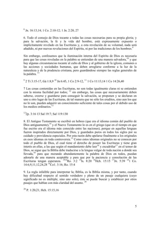 8
    Jn. 16:13,14; 1 Co. 2:10-12; 1 Jn. 2:20, 27

6. Todo el consejo de Dios tocante a todas las cosas necesarias para su propia gloria; y
para la salvación, la fe y la vida del hombre, está expresamente expuesto o
implícitamente revelado en las Escrituras y, a esta revelación de su voluntad, nada será
añadido, ni por nuevas revelaciones del Espíritu, ni por las tradiciones de los hombres.9

Sin embargo, confesamos que la iluminación interna del Espíritu de Dios es necesaria
para que las cosas reveladas en la palabra se entiendan de una manera salvadora,10 y que
hay algunas circunstancias tocante al culto de Dios y al gobierno de la iglesia, comunes a
las acciones y sociedades humanas, que deben arreglarse conforme a la luz de la
naturaleza y de la prudencia cristiana, pero guardándose siempre las reglas generales de
la palabra. 11
9
    2 Ti 3:15-17, Gá 1:8,9 10 Jn 6:45, 1 Co 2:9-12, 11 1 Co 11:13,14 1 Co 14:26,40

7 Las cosas contenidas en las Escrituras, no son todas igualmente claras ni se entienden
con la misma facilidad por todos; 12 sin embargo, las cosas que necesariamente deben
saberse, creerse y guardarse para conseguir la salvación, se proponen y se declaran en
uno u otro lugar de las Escrituras, de tal manera que no sólo los eruditos, sino aun los que
no lo son, pueden adquirir un conocimiento suficiente de tales cosas por el debido uso de
los medios ordinarios.13
12
     2p. 3:16 13 Sal 19:7; Sal 119:130

8. El Antiguo Testamento se escribió en hebreo (que era el idioma común del pueblo de
Dios antiguamente),14 y el Nuevo Testamento lo es en el griego (que en el tiempo en que
fue escrito era el idioma más conocido entre las naciones), porque en aquellas lenguas
fueron inspirados directamente por Dios, y guardados puros en todos los siglos por su
cuidado y providencia especiales. Por esta razón debe apelarse finalmente a los originales
en esos idiomas en toda controversia.15 Como estos idiomas originales no se conocen por
todo el pueblo de Dios, el cual tiene el derecho de poseer las Escrituras y tiene gran
interés en ellas, a las que según el mandamiento debe leer16 y escudriñar17 en el temor de
Dios, se sigue que la Biblia debe traducirse a la lengua vulgar de toda nación a donde sea
llevada,18 para que morando abundantemente la palabra de Dios en todos, puedan
adorarle de una manera aceptable y para que por la paciencia y consolación de las
Escrituras tengan esperanza. 1914Ro. 3:2 15Is. 8:20 16Hch. 15:15 17Jn. 5:39 181 Co.
14:6,9,11,12,24,28 19Co1. 3:16; Ro. 15:4

9. La regla infalible para interpretar la; Biblia, es la Biblia misma, y por tanto, cuando
hay dificultad respecto al sentido verdadero y pleno de un pasaje cualquiera (cuyo
significado no es múltiple, sino uno solo), éste se puede buscar y establecer por otros
pasajes que hablan con más claridad del asunto. 20
20
     P. 1:20,21, Hch. 15:15,16




                                                                                          5
 