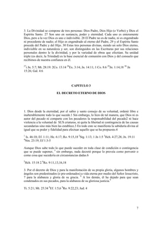 3. La Divinidad se compone de tres personas: Dios Padre, Dios Hijo (o Verbo) y Dios el
Espíritu Santo. 27 Son uno en sustancia, poder y eternidad. Cada uno es enteramente
Dios, pero a la vez Dios es uno e indivisible. 28 El Padre no es de nadie, ni es engendrado
ni procedente de nadie; el Hijo es engendrado al eterno del Padre, 29 y el Espíritu Santo
procede del Padre y del Hijo. 30 Estas tres personas divinas, siendo un solo Dios eterno,
indivisible en su naturaleza y ser, son distinguidos en las Escrituras por sus relaciones
personales dentro le la divinidad, y por la variedad de obras que efectúan. Su unidad
triple (es decir, la Trinidad) es la base esencial de comunión con Dios y del consuelo que
recibimos de nuestra confianza en él.
27
 i Jn. 5:7; Mt. 28:19: 2Co. 13:14 28Ex. 3:14; Jn. 14:11; 1 Co. 8:6 29Jn. 1:14,18 30 Jn
15:26; Gal. 4:6



                                         CAPITULO 3

                             EL DECRETO ETERNO DE DIOS




1. Dios desde la eternidad, por el sabio y santo consejo de su voluntad, ordenó libre e
inalterablemente todo lo que sucede.1 Sin embargo, lo hizo de tal manera, que Dios ni es
autor del pecado ni comparte con los pecadores la responsabilidad del pecado2 ni hace
violencia a la voluntad de SUS criaturas, ni quita la libertad ni contingencia de las causas
secundarias sino más bien las establece.3 En todo esto se manifiesta la sabiduría divina al
igual que su poder y fidelidad para efectuar aquello que se ha propuesto.4
1
    Is. 46:10; Ef. 1:11; He. 6:17; Ro. 9:15,18 2Stg. 1:13; 1 Jn 1:5 3Hch. 4:27,28; Jn. 19:11
4
    Nm. 23:19; Ef 1:3-5

Aunque Dios sabe todo lo que puede suceder en toda clase de condición o contingencia
que se puede suponer, 5 sin embargo, nada decretó porque lo preveía como porvenir o
como cosa que sucedería en circunstancias dadas.6
5
    Hch. 15:18 2.6Ro. 9:11,13,16,18

3. Por el decreto de Dios y para la manifestación de su propia gloria, algunos hombres y
ángeles son predestinados (o pre-ordenados) a vida eterna por medio del Señor Jesucristo,
7 para la alabanza y gloria de su gracia. 8 A los demás, él ha dejado para que sean
condenados en sus pecados, para la alabanza de su gloriosa justicia.9

Ti. 5:21; Mt. 25:34 8Ef. 1:5,6 9Ro. 9:22,23; Jud. 4




                                                                                               7
 