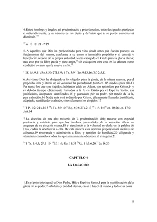 4. Estos hombres y ángeles así predestinados y preordenados, están designados particular
e inalterablemente, y su número es tan cierto y definido que ni se puede aumentar ni
disminuir. 10
10
     Jn. 13:18; 2Ti.2:19

5. A aquellos que Dios ha predestinado para vida desde antes que fuesen puestos los
fundamentos del mundo, conforme a su eterno e inmutable propósito y al consejo y
beneplácito secreto de su propia voluntad, los ha escogido en Cristo para la gloria eterna;
mas esto por su libre gracia y puro amor,11 sin cualquiera otra cosa en la criatura como
condición o causa que le mueva a ello.12
11
     Ef. 1:4,9,11; Ro.8:30; 2TI.1:9; 1 Ts. 5:9 12Ro. 9:13,16; Ef. 2:5,12

6. Así como Dios ha designado a los elegidos para la gloria, de la misma manera, por el
propósito libre y eterno de su voluntad, ha preordenado también 105 medios para ello.13
Por tanto, los que son elegidos, habiendo caído en Adam, son redimidos por Cristo,14 y
en debido tiempo eficazmente llamados a la fe en Cristo por el Espíritu Santo; son
justificados, adoptados, santificados,15 y guardados por su poder, por medio de la fe,
para salvación.16 Nadie más será redimido por Cristo, eficazmente llamado, justificado,
adoptado, santificado y salvado, sino solamente los elegidos.17
13
  1 P. 1:2; 2Ts.2:13 141 Ts. 5:9,10 15Ro. 8:30; 2Ts.2:13 16 1 P. 1:5 17Jn. 10:26; Jn. 17:9;
Jn.6:64

7 La doctrina de este alto misterio de la predestinación debe tratarse con especial
prudencia y cuidado, para que los hombres, persuadidos de su vocación eficaz, se
aseguren de su elección eterna,18 y atendiendo a la voluntad revelada en la palabra de
Dios, cedan la obediencia a ella. De esta manera esta doctrina proporcionará motivos de
alabanza,19 reverencia y admiración a Dios; y también de humildad,20 diligencia y
abundante consuelo a todos los que sinceramente obedecen al evangelio.21
18                          19
     1 Ts. 1:4,5; 2P.1:10    Ef. 1:6; Ro. 11:33 20Ro. 11:5,6,20 21Lc 10:20



                                         CAPITULO 4

                                        LA CREACION




1. En el principio agradó a Dios Padre, Hijo y Espíritu Santo,1 para la manifestación de la
gloria de su poder,2 sabiduría y bondad eternas, crear o hacer el mundo y todas las cosas




                                                                                              8
 