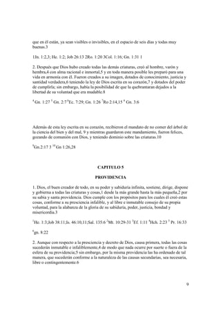 que en él están, ya sean visibles o invisibles, en el espacio de seis días y todas muy
buenas.3

1Jn. 1:2,3; He. 1:2; Job 26:13 2Ro. 1:20 3Col. 1:16; Gn. 1:31 1

2. Después que Dios hubo creado todas las demás criaturas, creó al hombre, varón y
hembra,4 con alma racional e inmortal,5 y en toda manera posible les preparó para una
vida en armonía con él. Fueron creados a su imagen, dotados de conocimiento, justicia y
santidad verdadera,6 teniendo la ley de Dios escrita en su corazón,7 y dotados del poder
de cumplirla; sin embargo, había la posibilidad de que la quebrantaran dejados a la
libertad de su voluntad que era mudable.8
4
    Gn. 1:27 5 Gn. 2:7 6Ec. 7:29; Gn. 1:26 7Ro 2:14,15 8 Gn. 3:6




Además de esta ley escrita en su corazón, recibieron el mandato de no comer del árbol de
la ciencia del bien y del mal, 9 y mientras guardaron este mandamiento, fueron felices,
gozando de comunión con Dios, y teniendo dominio sobre las criaturas.10
9
    Gn.2:17 3 10 Gn 1:26,28



                                        CAPITULO 5

                                       PROVIDENCIA

1. Dios, el buen creador de todo, en su poder y sabiduría infinita, sostiene, dirige, dispone
y gobierna a todas las criaturas y cosas,1 desde la más grande hasta la más pequeña,2 por
su sabia y santa providencia. Dios cumple con los propósitos para los cuales él creó estas
cosas, conforme a su presciencia infalible, y al libre e inmutable consejo de su propia
voluntad, para la alabanza de la gloria de su sabiduría, poder, justicia, bondad y
misericordia.3
1
    He. 1:3;Job 38:11;Is. 46:10,11;Sal. 135:6 2Mt. 10:29-31 3Ef. 1:11 4Hch. 2:23 5 Pr. 16:33
6
    gn. 8:22

2. Aunque con respecto a la presciencia y decreto de Dios, causa primera, todas las cosas
sucederán inmutable e infaliblemente,4 de modo que nada ocurre por suerte o fuera de la
esfera de su providencia;5 sin embargo, por la misma providencia las ha ordenado de tal
manera, que sucederán conforme a la naturaleza de las causas secundarias, sea necesaria,
libre o contingentemente.6




                                                                                            9
 