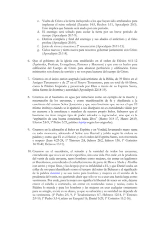 c. Vuelta de Cristo a la tierra incluyendo a los que hayan sido arrebatados para
           implantar el reino milenial (Zacarías 14:5, Hechos 1:11, Apocalipsis 20:3).
           Esto implica que Satanás será atado por este periodo.
        d. El enemigo será soltado para asolar la tierra por un breve periodo de
           tiempo (Apocalipsis 20:7-9).
        e. Derrota completa y final del enemigo y sus aliados el anticristo y el falso
           profeta (Apocalipsis 20:10).
        f. Juicio de vivos y muertos y 2ª resurrección (Apocalipsis 20:11-15).
        g. Cielos nuevos y tierra nueva para nosotros gobernar juntamente con Cristo
           (Apocalipsis 21:1-8).

6. Que el gobierno de la iglesia esta establecido en el orden de Efesios 4:11-12
   (Apóstoles, Profetas, Evangelistas, Pastores y Maestros) y que esto es hecho para
   edificación del Cuerpo de Cristo para alcanzar perfección y edificación. Estos
   ministerios son dones de servicio y no son para lucrarse del cuerpo de Cristo.

7. Creemos en el único canon aceptado judeocristiano de la Biblia, de 39 libros en el
   Antiguo Testamento y de 27 en el Nuevo Testamento, para un total de 66 libros,
   como la Palabra Inspirada y preservada por Dios a través de su Espíritu Santo,
   única fuente de doctrina y autoridad (Apocalipsis 22:18-19).

8. Creemos en el bautismo en agua por inmersión como un ejemplo de la muerte y
   resurrección de los creyentes, y como manifestación de fe y obediencia a la
   enseñanza del mismo Señor Jesucristo y que otro bautismo que no sea el que Él
   mismo instituyo cuando se le apareció a sus discípulos no es considerado válido por
   no atenerse a la enseñanza y mandato de nuestro propio Señor. Sabemos que el
   bautismo no tiene ningún tipo de poder salvador o regenerador, sino que es la
   “aspiración de una buena conciencia hacia Dios” (Mateo 3:14-17, Mateo 28:19,
   Efesios 2:8-9, 1ª Pedro 3:21, palabra baptizo según los originales).

9. Creemos en la adoración al Señor en Espíritu y en Verdad, levantando mano santa
   en todo momento, adorando al Señor con libertad y jubilo según lo ordena su
   palabra y como que El es el Señor, y en el orden del Espíritu Santo, con reverencia
   y respeto (Juan 4:23-24, 1ª Timoteo 2:8, Salmos 28:2, Salmos 150, 1ª Corintios
   14:39-40, Hebreos 13:15).

10. Creemos en el sacerdocio, el reinado y la santidad de todos los creyentes,
    entendiendo que no es un vestir específico, sino una vida. Por ende, en la prudencia
    del vestir de cada creyente, tanto hombres como mujeres, sin entrar en legalismos
    ni liberalismos, entendiendo el embellecimiento de parte de Dios a Ahola y Aholiba
    con aretes y ropas finas, y las despojo por su infidelidad a El, y que Daniel usaba un
    collar de oro para identificarlo como el tercero del reino de Belsasar y el significado
    de la palabra katástole y su uso tanto para hombres y mujeres en el sentido de la
    prudencia del vestir, no queriendo decir que sólo se va a usar una batola larga como
    vestimenta. Por ende, para la mujer eso significa la libertad de tener un velo, dejarse
    crecer el cabello o cortárselo, sin entrar en contiendas vanas y necias, como la
    Palabra lo manda y para los hombres y las mujeres en usar cualquier ornamento
    para su arreglo, si este es su deseo, ya que su salvación y su santidad no depende de
    su vestimenta. (1ª Pedro 2:5, 9, 1ª Tesalonicenses 4:7, Hebreos 12:14, 1ª Timoteo
    2:9-10, 1ª Pedro 3:3-4, relato en Ezequiel 16, Daniel 5:29, 1ª Corintios 11:2-16).
 