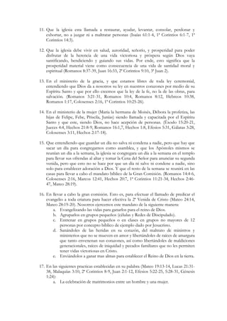 11. Que la iglesia esta llamada a restaurar, ayudar, levantar, consolar, perdonar y
    exhortar, no a juzgar ni a maltratar personas (Isaías 61:1-4, 1ª Corintios 6:1-7, 1ª
    Corintios 14:3).

12. Que la iglesia debe vivir en salud, autoridad, señorío, y prosperidad para poder
    disfrutar de la herencia de una vida victoriosa y próspera según Dios vaya
    santificando, bendiciendo y guiando sus vidas. Por ende, esto significa que la
    prosperidad material viene como consecuencia de una vida de santidad moral y
    espiritual (Romanos 8:37-39, Juan 16:33, 2ª Corintios 9:10, 3ª Juan 2).

13. En el ministerio de la gracia, y que estamos libres de toda ley ceremonial,
    entendiendo que Dios da a nosotros su ley en nuestros corazones por medio de su
    Espíritu Santo y que por ello creemos que la ley de la fe, no la de las obras, para
    salvación. (Romanos 3:21-31, Romanos 10:4, Romanos 8:12, Hebreos 10:38,
    Romanos 1:17, Colosenses 2:16, 1ª Corintios 10:25-26).

14. En el ministerio de la mujer (Maria la hermana de Moisés, Débora la profetiza, las
    hijas de Felipe, Febe, Priscila, Junías) siendo llamada y capacitada por el Espíritu
    Santo y que este, siendo Dios, no hace acepción de personas. (Éxodo 15:20-21,
    Jueces 4:4, Hechos 21:8-9, Romanos 16:1,7, Hechos 1:8, Efesios 5:31, Gálatas 3:28,
    Colosenses 3:11, Hechos 2:17-18).

15. Que entendiendo que guardar un día no salva ni condena a nadie, pero que hay que
    sacar un día para congregarnos como asamblea, y que los Apóstoles mismos se
    reunían un día a la semana, la iglesia se congregara un día a la semana en el templo
    para llevar sus ofrendas al altar y tomar la Cena del Señor para anunciar su segunda
    venida, pero que esto no se hace por que un día ni salve ni condene a nadie, sino
    solo para establecer adoración a Dios. Y que el resto de la semana se reunirá en las
    casas para llevar a cabo el mandato bíblico de la Gran Comisión. (Romanos 14:4-6,
    Colosenses 2:16, Marcos 12:41, Hechos 20:7, 1ª Corintios 11:21-34, Hechos 2:46-
    47, Mateo 28:19).

16. En llevar a cabo la gran comisión. Esto es, para efectuar el llamado de predicar el
    evangelio a toda criatura para hacer efectiva la 2ª Venida de Cristo (Mateo 24:14,
    Mateo 28:19-20). Nosotros ejercemos este mandato de la siguiente manera:
       a. Evangelizando las vidas para ganarlos para el reino de Dios.
       b. Agruparlos en grupos pequeños (células y Redes de Discipulado).
       c. Entrenar en grupos pequeños o en clases en grupos no mayores de 12
           personas por concepto bíblico de ejemplo dado por Jesucristo.
       d. Sanándoles de las heridas en su corazón, del maltrato de ministros y
           ministerios que no se mueven en amor y libertándoles de raíces de amargura
           que tanto envenenan sus corazones, así como libertándoles de maldiciones
           generacionales, raíces de iniquidad y pecados familiares que no les permiten
           tener vidas victoriosas en Cristo.
       e. Enviándolos a ganar mas almas para establecer el Reino de Dios en la tierra.

17. En las siguientes practicas establecidas en su palabra (Mateo 19:13-14, Lucas 21:31-
    38, Malaquías 3:10, 2ª Corintios 8-9, Juan 2:1-12, Efesios 5:22-25, 5:28-31, Génesis
    1:24):
        a. La celebración de matrimonios entre un hombre y una mujer.
 