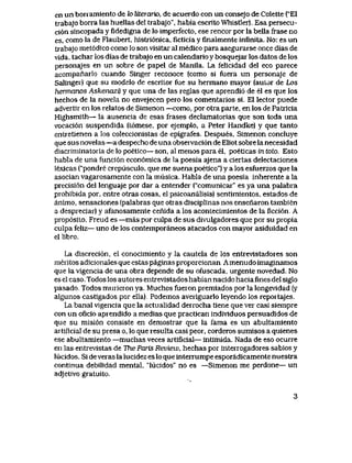 en un borramiento de k> Uterario, de acuerdo con un consejo de Colette ("E1
trabajo borra las huellas del trabajo", habia escrito Whistler). Esa persecu-
ci6n sincopada y fidedigna de lo imperfecto, ese rencor por la bella frase no
es, como la de Flaubert, histri6nica, ficticia y finalmente infinita. No: es un
trabajo met6dico como lo son visitar al medico para asegurarse once dIas de
vida, tachar los dias de trabajo en un calendario y bosquejar los datos de los
personajes en un sobre de papel de Manila. La felicidad del eco parece
acompanarlo cuando Singer reconoce (como si fuera un personaje de
Salinger) que su modelo de escritor fue su hermano mayor (autor de Los
hermanos Askenazi) y que una de las reglas que aprendi6 de el es que los
hechos de la novela no envejecen pero los comentarios si. El lector puede
advertir en los relatos de Simenon —como, por otra parte, en los de Patricia
Highsmith— la ausencia de esas frases declamatorias que son toda una
vocaci6n suspendida (t6mese, por ejemplo, a Peter Handke) y que tanto
entretienen a los coleccionistas de epigrafes. Despues, Simenon concluye
que sus novelas —a despecho de una obseivaci6n de Eliot sobre la necesidad
discriminatoiia de lo poetico— son, al menos para el, poeticas in toto. Esto
habla de una funci6n econ6mica de la poesia ajena a ciertas delectaciones
lexicas ("pondre crepusculo, que me suena poetico") y a los esfuerzos que la
asocian vagarosamente con la musica. Habla de una poesia inherente a la
precisi6n del lenguaje por dar a entender ("comunicar" es ya una palabra
prohibida por, entre otras cosas, el psicoanalisis) sentimientos, estados de
animo, sensaciones (palabras que otras disciplinas nos ensenaron tambien
a despreciar) y afanosamente cenida a los acontecimientos de la ficci6n. A
prop6sito, Freud es —mas por culpa de sus divulgadores que por su propia
culpa feliz— uno de los contemporaneos atacados con mayor asiduidad en
el libro.
La discreci6n, el conocimiento y la cautela de los entrevistadores son
meritos adicionales que estas paginas proporcionan.Amenudo imaginamos
que la vigencia de una obra depende de su ofuscada, urgente novedad. No
es el caso. Todos los autores entrevistados habian nacido hacia fines del siglo
pasado. Todos murieron ya. Muchos fueron premiados por la longevidad (y
algunos castigados por ella). Podemos averiguarlo leyendo los reportajes.
La banal vigencia que la actualidad derrocha tiene que ver casi siempre
con un oficio aprendido a medias que practican indMduos persuadidos de
que su misi6n consiste en demostrar que Ia fama es un abultamiento
artificial de su presa o, lo que resulta casi peor, corderos sumisos a quienes
ese abultamiento —muchas veces artificial— intimida. Nada de eso ocurre
en las entrevistas de The Paris Review, hechas por interrogadores sabios y
lucidos. Si de veras la lucidez es lo que interrumpe esporadicamente nuestra
continua debilidad mental, "lucidos" no es —Simenon me perdone— un
adjetivo gratuito.
3
 
