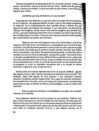 Fueron una parte de mi aprendizaje de ver, escuchar, pensar, sentir y n o ^ H
sentir, y de escribir. E1 pozo es donde esta ese "resto". Nadie sabe de que est$$H
hecho, y menos uno mismo. Lo que uno sabe es que lo tlene, o que tiene que4M
esperar que vueIva. >gH
^Admitiria que hay simbolismo en sus n0veh2s? ^wA
Supongo que hay simbolos, ya que los critlcos no dejan de encontrarlos. 3 |
Si no le importa, me disgusta hablar de ellos y que se me hagan pieguntas "3|
al respecto. Ya es suficientemente duro escribir libros y relatos sin que" *M
alguien me pida que ademas los explique. Y, por otra parte, eso privaria de jS,
trabajo a los exegetas. Si hay cinco o seis buenos exegetas que pueden vivir ^
de eso, <^por que tendria que interferir con su trabajo? Lea todo lo que escribo ,''&
por el simple placer de leerlo. Cualquier otra cosa que encuentre sera aquello >'
que usted mismo ha puesto en la lectura.
Sigamos con una sohx pregunta mds en la misma linea: uno de los
asesores del stqffsiente curiosidad por unparatelismo que ha encontrado,
cnFiesta, ertfreZosdramatispersonae delacorTidadetorosylospersonqjes l
de la novela, El sehdLa que la primera oraci6n del libw nos dice que Robert
Cohn es boxeador, mds tarde, durante la desencqjonada, se descrtbe al toro
usando sus cuernos como un boxeador, conganchos yjabs. Yasicomo el toro
es atraido ypacificadopor un buey, Robert Cohn se somete aJuke, quien esta
castrado, precisamente como un buey. Luego ve aMike como a unpicadorque
azuza repelidamente a Cohn. La tesis de nuestro editores mds extensa, pero
se pregunt6 si seria su inLenci6n consciente dar a la nouela la misma
estructura trdgica de una corrida de toros.
Suena como si el asesor editorial estuvlera un poquito chiflado. <^Quien
dijo alguna vez que Jake "estaba castrado precisamente como un buey*? En
realidad, habia sido herido de otra manera, y sus testiculos estaban
intactos, no habian sufrido ningun dano Era capaz de concebir sentimien-
tos normales de un hombre, pero era incapaz de consumarlos. La distinci6n
importante es que su herida era fisica y no psicol6gica, y que no habia sido
castrado.
Esfas preguntas referidas a la habilidad en el qficio son verdade-
ramente una molestia.
Una pregunta sensata no es ni un placer ni una molestia. Todavla creo
que es muy malo para un escritor hablar de c6mo escribe. Escribe para ser
leido con los ojos y no tendria que ser necesarianinguna clase de explicaci6n
o disertaci6n. Uno puede estar seguro de que hay alli mucho mas de lo que
sera leido en cualquier primera lectura, y tras haberlo escrlto, no le
96
 