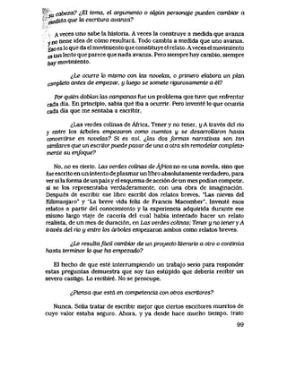 'cu. cabeza? ^El tema, el argumento o cdgun personqje pueden cambiar a
medida que ki escritura avanza?
A veces uno sabe la historla. A veces la construye a medida que avanza
y no tiene idea de c6mo resultara. Todo cambia a medida que uno avanza.
gso es lo que da el movimiento que constituye el relato. Avecesel movimiento
es tan lento que parece que nada avanza. Pero siempre hay cambio, siempre
ftay movimiento.
lLe ocune lo mismo con kis noveUxs, o primero eUxbora un plan
compteto antes de empezar, y luego se somete riguwsamente a el?
Por quien doblan kis campanas fue un problema que tuve que enfrentar
cada dia. En principio, sabia que iba a ocurrir. Pero invente lo que ocurria
cada dia que me sentaba a escribir.
^,Las verdes colinas de Africa, Tener y no tener, y A traves del rio
y entre los arboles empezaron como cuentos y se desarroUaron /iasto
convertirse en novelas? Si es asi, ^lcus dos foTmas narrcdivas son tan
simUnres que un escritorpuede pasar de una a otra sin remodelar compJeta-
mente su enfoque?
No, no es cierto. Las verdes colinas deAfricano es una novela, sino que
fue escrito en un intento de plasmar un libro absolutamente verdadero, para
ver si la forma de un pais y el esquema de acci6n de un mes podian competir,
si se los representaba verdaderamente, con una obra de imaginaci6n.
Despues de escribir ese libro escribi dos relatos breves, "Las nieves del
Kilimanjaro" y "La breve vlda feliz de Francis Macomber". Invente esos
relatos a partlr del conocimiento y la experiencia adquirida durante ese
mismo laigo viaje de caceria del cual habia intentado hacer un relato
realista, de un mes de duraci6n, en Las verdes colinas; Teneryno teneryA
traves del rio y entre los arhotes empezaron ambos como relatos breves.
&Le resultafdcil cambiar de un proyecto literario a otro o continua
hasta terminar k> que ha empezado?
El hecho de que este interrumpiendo un trabajo serio para responder
estas preguntas demuestra que soy tan estupido que deberia recibir un
severo castigo. Lo recibire. No se preocupe.
^Piensa que estd en competencia con otros escritores?
Nunca. Solia tratar de escribir mejor que ciertos escritores muertos de
cuyo valor estaba seguro., Ahora, y ya desde hace mucho tiempo, trato
99
 