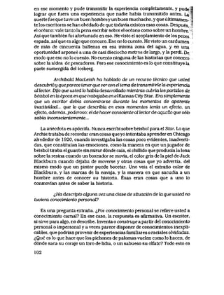 en ese momento y pude transmitir la experiencia completamente, y pude |
lograr que fuera una experiencia que nadie habia transmitido antes. La 4
suerte fue que tuve un buen hombrey un buen muchacho, y que ultimamen- j
te los escritores se han olvldado de que todavla existen esas cosas. Despues,
el oceano: vale tanto la pena escribir sobre el oceano como sobre un hombre.
Asi que tambien fui afortunado en eso. He vlsto el acoplamiento de los peces
espada, asi que es aIgo que conozco. Eso no lo cuento. Hevlsto un cardumen
de mas de cincuenta ballenas en esa misma zona del agua, y en una
oportunidad arponee a una de casi dieciocho metros de largo, y la perdi. De
modo que eso no lo cuento. No cuento ninguna de las historias que conozco
sobre la aldea de pescadores.. Pero ese conocimiento es lo que constituye la
parte sumergida del iceberg.,
ArchibakL MacLeish ha hablado de un recurso tecnico que usted
descubri6 y queparece tener que verconel tema de transmit irto la experiencia
al lector.. Dyo que usted to habia desarroUado mientras cubria tos partidos de
beisbol en la epoca en que trabajaba en elKansas City Star. Era simptemente
que un escritor debia concentrarse durante los momentos de aparente
inactwidad... que to que describia en esos momentos tenia un efecto, un
efecto, ademds, poderoso: el de hacer consciente al tectorde aqucUo que s6k>
sabia mconscientemente...
La anecdota es ap6crifa. Nunca escribi sobre beisbol para el Star. Lo que
Archie trataba de recordar eran cosas que yo intentaba aprender en Chicago
alrededor de 1920, cuando investigaba las cosas poco evldentes, inadverti-
das, que constituian las emociones, como la manera en que unjugador de
beisbol tlraba el guante sin mirar d6nde caia, el chillido que producia la lona
sobre la resina cuando un boxeador se movia, el color grls de la piel de Jack
Blackburn cuando dejaba de moverse y otras cosas que yo advertia, del
mismo modo que un pintor puede bocetar. Uno veia el extrano color de
Blackburn, y las marcas de la navaja, y la manera en que sacudia a un
hombre antes de conocer su historia. Esas eran cosas que a uno lo
conmovian antes de saber la historia.
^Ha descripto akjuna vez una dase de situaci6n deto.que usted no
tuviera conocimiento personaV?
Es una pregunta extrana. iPor conocimiento personal se refiere usted a
conocimiento carnal? En ese caso, la respuesta es afirmativa. Un escritor,
si sirve para algo, no describe. Inventa o construye a partir del conocimiento
personal o impersonal y a veces parece disponer de conocimientos inexpli-
cables, que podrian provenir de experiencias familiares o raciales oMdadas.
^Que es lo que hace que los pichones de palomas vuelen como lo hacen, de
d6nde saca su coraje un toro de lidia, o un sabueso su olfato? Todo esto es
102
 