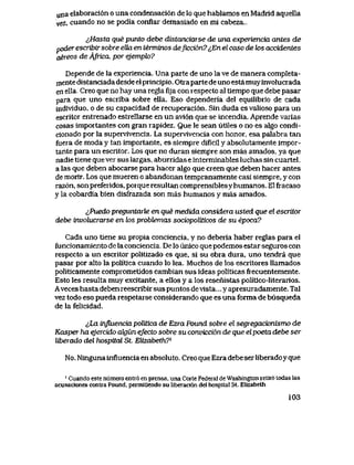 una elaboraci6n o una condensaci6n de lo que hablamos en Madrid aquella
vez, cuando no se podia conflar demasiado en mi cabeza..
i,Hasta que punto debe distanciarse de una experiencia antes de
poder escribir sobre eUa en terminos deficci6n? ^En el caso de k>s accidentes
aereos de Africa, por ejempk>?
Depende de la experiencia. Una parte de uno la ve de manera completa-
niente distanciada desde el principio. Otra parte de uno estamuy involucrada
en ella. Creo que no hay una regla fi]a con iespecto al tiempo que debe pasar
para que uno escriba sobre ella. Eso dependeria del equilibiio de cada
individuo, o de su capacidad de recuperaci6n. Sin duda es valioso para un
escritor entrenado estrellarse en un avi6n que se incendia. Aprende varias
cosas importantes con gran rapidez. Que le sean utiles o no es algo condi-
cionado por la supervivencia. La supervivencia con honor, esa palabra tan
fuera de moda y tan importante, es siempre dificil y absolutamente impor-
tante para un escritor. Los que no duran siempre son mas amados, ya que
nadie tiene que ver sus largas, aburridas e interminables luchas sin cuartel,
a las que deben abocarse para hacer algo que creen que deben hacer antes
de morir. Los que mueren o abandonan tempranamente casi siempre, y con
raz6n, son preferidos, porque resultan comprensibles y humanos. El fracaso
y la cobardia bien disfrazada son mas humanos y mas amados.
lPuedo preguntarle en que medida considera usted que el escritor
debe involucrarse en los probtemas sociopoliticos de su epoca?
Cada uno tiene su propia conciencia, y no deberia haber reglas para el
funcionamiento de la conciencia.. De lo unico que podemos estar seguros con
respecto a un escritor politizado es que, si su obra dura, uno tendra que
pasar por alto la politica cuando lo lea. Muchos de los escritores llamados
politicamente comprometidos cambian sus ideas politicas frecuentemente.
Esto les resulta muy excitante, a ellos y a los resenistas politico-literarios.
Aveces hasta deben reescribir sus puntos devista... y apresuradamente. Tal
vez todo eso pueda respetarse considerando que es una forma de busqueda
de la felicidad.
^ha influencia politica de Ezra Pound sobre el segregacionismo de
Kasper ha ejercido akjun efecto sobre su convicci6n de que elpoeta debe ser
liberado del hospital St. EUzabeth?*
No. Ninguna influencia en absoluto. Creo que Ezra debe ser liberadoyque
' Cuando este numero entt6 en prensa, una Corte Federal de Washington retii6 todas las
acusac1ones contia Pound, permitlendo su liberaci6n del hospltal St. Elizabeth
103
 