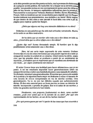 se le debe permitir que escriba poesia en Italia, con la promesa de abstenerseJ|
de cualquier acci6n politica. Me haria feliz ver a Kasper en la carcel lo antesj|
posible.. Los grandes poetas no son necesariamente guias para las ninas niJa
jefes de boy scouts, ni tampoco esplendidas influencias para la juventud..^
Para nombrar a unos pocos: Verlaine, Rlmbaud, Shelley, Byron, Baudelaire, |
Proust, Gide no tendrian que ser encarcelados para impedir que los Kasper |
locales imitaran sus pensamientos, sus modales o su moral. Estoy seguro i
de que dentro de diez anos a este parrafo le hara falta una nota a pie de
pagina para explicar quien fue Kasper.
^Dir'ux que cdguna vez hay una intenci6n didactica en su obra?
Didactica es una palabra que ha sido mal utilizada y arruinada. Muerle
en la tarde es un libro instructivo.
Se ha dicho que un escritor s6k> trata una o dos ideas en toda su
obra. ^JJsted diria que su obra refleja una o dos ideas?
<^Quien dijo eso? Suena demasiado simple. E1 hombre que lo dijo
posiblemente tenia solamente una o dos ideas.
Bien, tal vez seria mejor expresarlo de esta manera: Graham
Greene dijo en una de estas entrevistas que unapasi6n regente da a todo un
anaquel de novelas la unidad de un sistema. Usted mismo ha dicho, segun
creo, que las grandes obras se pwducen a pariir de un sentimiento de
injusLiciCL ^Considera que es imporlante que un noveUsta sea dominado de
ese modo... por akjun sentimiento tan intenso?
E1 senor Greene tiene una facilidad para hacer afirmaciones que yo no>
poseo. A mi me resultaria imposible hacer generalizaciones sobre un
anaquel de novelas o sobreuna bandada de patos o una manada de caballos.
No obstante, intentare una generalizaci6n. E1 escritor que carezca de sentido
de lajusticia y la injusticia haria mejor en dedicarse a editar el Anuario de
una escuela de chicos excepcionales en vez de escribir novelas. Otra
generalizaci6n. Ya ve, no son tan dificiles cuando son suflcientemente
obvias. El don mas esencial para un buen escritor es tener un detector de
mierda incorporado, a prueba de golpes. Ese es el radar de un escritor, y
todos los grandes escritores lo han tenido.
Findtmente, una pregunta fundamentaL es decir, como escritor
creativo, ^,cudl cree usted que es Ja funci6n de su arte? ^Por que una
representaci6n de tos hechos, en vez de k>s hechos mismos?
^,Por que preocuparse por eso? A partir de las cosas que han ocurrido y
104
 