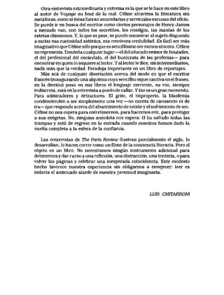 Otra entrevista extraordinaria y extrema es la que se le hace en este libro
aI autor de Voyage au bout de Ia nuit. Celineatraviesa la literaturasin
metaforas, como si estas fueran secundarias y serviciaIes excusas del oficio.
Se puede ir en busca del escritor como ciertos personajes de Henry James
a menudo van, con todos los secretitos, los remilgos, las manias de los
estetas chismosos. Y, lo que es peor, se puede encontrar al sujeto dispuesto
a saciar esa curiosidad astenica, esa omnivora credulidad. Es facil ser mas
imaginativo que Celine s61o porque es sencillisimo ser menos sincero. Celine
no representa. Desdena cualquier lugar—el del educado emlsor de boutades,
el del profesional del escandalo, el del bur6crata de las profecias— para
encontrar en quien lo inquiere al lector. Y al lector le dice, sin intermediarios,
nada mas que la verdad. Paradqja inquietante en un libro de reportajes.
Mas aca de cualquier disertaci6n acerca del modo en que el escritor
frances (inaugurando una alquimia cuya sencillez sigue cautiva en el fraseo,
en la dicci6n) puso en sus libros el lenguaje corriente, su voz, siempre
indiscreta, esta en la entrevista a punto de callar. Y ese es un gran momento.
Para admiradores y detractores. El grito, el improperio, la blasfemia
condescienden a ser simplemente una voz —no exenta de cansancio ni de
ira— que responde acerca del aburrimiento de existiryel sufrimiento de ser.
Celine no nos espera para entretenernos, para hacernos reir, para proteger
a sus exegetas,. No, ninguna anecdota nos espera: el ha saltado todas ias
trampas y esta de regreso en la entrada cuando nosotros hemos dado la
vuelta completa a la esfera de la conflanza.
Las entrevistas de The Paris Review ilustxan parcialmente el siglo, lo
desarroUan, Io hacen correr como un filme de la conciencia literaria. Pero el
objeto es un libro. No necesitamos ningun instrumento adicional para
detenemos y dar curso a una reflexi6n, una distracci6n, una tonteria, o para
volver las paginas y celebrar una inesperada coincidencia. Este modesto
hecho favorece nuestra experiencia sin obligarnos a envejecer: leer es
todavia el anticuado alarde de nuestrajuventud imaginaria.
LUIS CHITARRONI
 