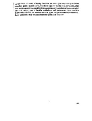 de las cosas tal como existen y de todas las cosas que uno sabe y de todas
aquellas que no puede saber, uno hace algo por medio de la invenci6n, algo
que no es una representaci6n sino una cosa nuevay mas real que cualquier
otra real y vrva, y uno le da vida, y si la hace suficientemente bien, tambien
le da inmortalidad. Por eso uno escribe, y por ninguna otra raz6n conocida.
pero, ^acaso no hay muchas razones que nadie conoce?
105
 