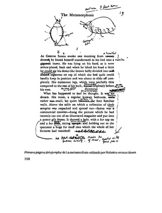 frt* t bfH sH- 6s*^i
The Metamorphosis
tbyi>"'J
r * * -
. A * *
* 4 ' *ix*iKU
As GRECOR SAMSA awoke one moming from uneasy )
dream^ he found himself transformcd in his bed into a tK**i%.i
gigantic insect. He was lying on his hard, as it wcrc
armor-plated, back and when he lifted his head a little
he could see his dome-like brown belly divided into s*4ft
*oVt*'f+*'>* i
arohod segmcnts on top of which the bed quilt could *
hardly kcep in position and was about to slide off cotn-
pleteIy. His numerous legs, which werepitifuIly thin
compared to the rest of his buIk, wavedthelplessly beforeyJ^l
hiseyes. * t f f f . # 2 ' ^ = = S S u*K&*^-
What has happened to me? he thought. It was no- |
dream. His room, a reeular human bedroom, enl^ !
" W i ' f t S * i''l '
rathcr <ao.small, Lay quiet hnt"'rrn fhi* four famiIiar
waIls. Above the table on which a coIlection of cloth.
samples was unpacked and sprcad out—Samsa was a
commercial traveler—hung the picture which he had
recently cut out of an illustrated magazine and put into
a pretty eilt frame. It showed a .Udy, with a fur cap on
f " t J j . - Y**ytfyj&- '
/ and a fur uSte^ sitting wpn^ht and hoIding out to the
' spectator a huge fur muff into which the whole of her
( forearm had vanishedl t,&C 4f&ttfap4t4*
(
>9
hA h^***4&+
fu*>M U*-Jj| r
AA>U IU .
r1 UnJ, *++'<'
7 ' cy*y>*>t
i/
*,ty
Primerapogina del ejemplar de La metamorfosis utiUzadoporNabokov en sus clases.
108
 