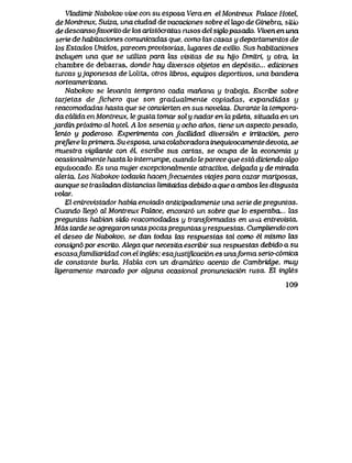 Vkxdvmir Nabokov vive con su esposa Vera en el Montreux Palace Hotel,
deMontreux, Suiza, una ciudad de vacaciones sobre el lago de Ginebra, sitio
de descansofavortto de los arist6cratas rusos del sigk> pasado. Viven en una
serie de habitaciones comunicadas que, como Zas casas y departamentos de
los Estados Unidos, parecenprovisorias, kjgares de exilio. Sus habitaciones
incluyen una que se utiliza para tos visitas de su hijo Dmitri, y otra, to:
chambre de debarras, donde hay diversos objetos en dep6sito... ediciones
turcas yjaponesas de Lolita, otros libros, equipos deportivos, una bandera
norteamericana.
Nabol<ov se levanta temprano cada manana y trabqja. Escribe sobre
tarjetas de fichero que son gradualmente copiadas, expandidas y
reacomodadas hasta que se convierten en sus novelas. Durante la tempora-
da cdlida en Montreux, te gusta tomar sol y nadar en kipiIeta, situada en un
jardinpr6ximo al hotel A tos sesenta y ocho anos, tiene un aspecto pesado,
lento y podewso. Experimenta con facUidad diversion e irritacion, pero
prefierehxprimera, Suesposa, unacokt.boradorainequivocamentedevota, se
muestra vigilante con el, escribe sus cartas, se ocupa de ki economia y
ocasionabnente hasta lo interrumpe, cuando leparece que estd diciendo ak)o
equivocado. Es una mujer excepcionabnente atractiva, dek)ada y de mirada
alerta. Los Nabokov todavia hacenfrecuentes viajes para cazar mariposas,
aunque se trasladan distancias limitoJdas debido a que a ambos tes disgusta
volar.
El entrevistador habia enviado anticipadamente una serie de preguntas.
Cuando Ueg6 al Montreux Palace, encontr6 un sobre que lo esperaba,.. hxs
preguntas habian sido reacomodadas y transJormadas en una entrevista.
Mas tarde se agregaron unas pocas preguntas y respuestas. Cumpliendo con
el deseo de Nabokov, se dan todas tos respuestas tal como el mismo las
consign6 por escriLo. Alega que necesita escribir sus respuestas debido a su
escasafamiLiaridad con el ingtes; esajustificacidn es unaforma serio-c6mica
de constante burla. Habla con un drarnatico acento deCambridge, muy
ligeramente marcado por oJguna ocasional pronunciaci6n rusa El ingtes
109
 