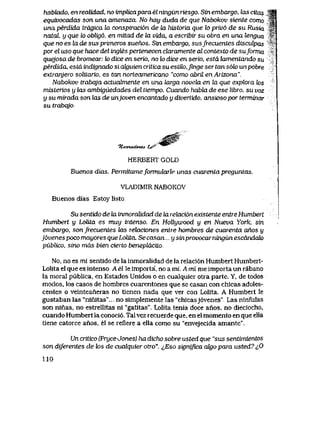 habkido, en realidad, no implicapara el ningun riesgo. Sin embargo, las cilas ^|
equivocadas son una amenaza, No hay duda de que Nabokov siente como ^
una perdida trdgica la conspiracion de la historia que lo priv6 de su Rusia ^T
natdL, y que lo oblig6, en mitad de la vida, a escribir su obra en una lengua '"
que no es la de sus primeros suenos. Sin embargo, susfrecuentes disculpas
por el uso que hace del ingles pertenecen ckLramente al contexto de suforma
quejosa de bromear. k> dice en serio, no k> dice en serio, estd lamentando su
perdida, estd indignado si aJtguien critica su estilo,finge ser tan s6k) un pobre
extranjero solitario, es tan norteamericano "como abril en Arizona".
Nabokov trabqja actualmente en una larga novela en la que explora k>s
misterios y las ambiguedades del tiempo. Cuando habla de ese libro, su voz
y su mirada son las de unjoven encantado y divertido, ansiosopor terminar
su trabqjo.
%A>vtad&ic4. t^r
HERBERT GOLD
Buenos dias. Permitameformularle unas cuarentapreguntas.
VLADIMIR NABOKOV
Buenos dias Estoy listo
Su sentido de la inmoralidad de ia rektci6n existente entre Humbert
Humbert y Lolita es muy intenso. En HoRywood y en Nueva York, sin
embargo, sonfrecuentes las relaciones entre hombres de cuarenta anos y
jdvenes poco mayores queLolita. Secasm y sinprovocarningunescdndak)
piiblico, sino mds bien cierto benepldctto.
No, no es mi sentido de la inmoralidad de la relaci6n Humbert Humbert-
Lolita el que es intenso. A el le importa', no a mi.. A mi me importa un rabano
la moral publica, en Estados Unidos o en cualquiei otra parte. Y, de todos
modos, los casos de hombres cuarentones que se casan con chicas adoles-
centes o veinteaneras no tienen nada que ver con Lolita. A Humbert le
gustaban las "ninitas"... no simplemente las "chicasj6venes", Las ninfulas
son ninas, no estrellitas ni "gatitas". Lolita tenia doce anos, no dieciocho,
cuando Humbert la conoci6. Tal vez recuerde que, en el momento en que ella
tiene catorce anos, el se refiere a ella como su "envejecida amantc".
Un critico (Pryce-Jones) ha dicho sobre usted que "sus sentimientos
son diferentes de los de cualquier otro". ^,Eso significa ak|o para usted? iO
110
 