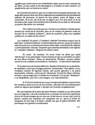 significa que usted conoce sus sentimientos mejor que k>s otros conocen fos
de ettos? iO que usted se ha descubierto a si mismo en otros niveles? ^Q
simpternente que su historia es unica?
No recuerdo ese articulo, pero si un critico hizo semejante afirmaci6n, sin
duda debe querer decir que el ha explorado los sentimientos de literalmente
millones de personas, al menos en tres paises, antes de llegar a esa
conclusi6n. Si es asi, sin duda soy un pajaro raro. Por otra parte, si se ha
limltado a interrogar a los miembros de su familia o de su club, su afirmaci6n
no puede discutirse con seriedad.
Otro critico haesaito que sus "mundos son estdticos. Puedenganar
tensi6n por medio de la obsesi6n, pero no se rompen en pedazos como k>s
mundos de la reaUdad cotidiana". ^Esta de acuerdo? i,Hay una cualidad
estdtica en su vision de tas cosas?
<^La "realidad" de quien? ^"Cotidiana" ad6nde? Permitame sugerir que la
expresi6n "realidad cotidiana" es absolutamente estatica, ya que presupone
una situaci6n que es permanentemente observable, esencialmente objetiva
y universalmente conocida. Sospecho que usted ha inventado a ese experto
en "realidad cotidiana". Ninguno de ambos existe.
Si existe (lo nombra). Un tercer critico ha dicho que usted
"disminuye" a sus personqjes "hasta elpunto en que se convierten en cifras
de unafarsa c6smica". Estou en desacuerdo: Humbert, aunque comico,
conserva una cualidad conmovedora e insistente... la del artista mak:riado.
Yo lo expresaria de manera diferente: Humbert Humbert es un desdicha-
do vanidoso y cruel que consigue parecer "conmovedor". Ese epiteto, en su
verdadero sentido de lagrima irisada, s61o puede aplicarse a ml pobre
muchachita. Ademas, ^,c6mo puedo "disminuir" al nivel de cifras, etcetera,
etcetera, a personajes que yo mismo he inventado? Uno puede "disminuir"
a un biografiado, pero no a una imagen, una representaci6n.
E. M. Forsterhabla de que suspersonajes principales a veces toman
las Txendas u dictan el curso de sus novelas. ^Ha sido ese un probtemapaia
usted en ak;una oportunidad, o siempre k>s controki comptetamente?
Mi conocimiento de la obra del senor Forster se limita a una sola novela
que me disgusta; y de todos modos el no es el padre de esa treta caprichosa
acerca de los personajes que se nos van de las manos; es tan vlejo como la
pluma, aunque por supuesto uno simpatiza con su gente si tratan de
escaparse de ese viaje a la India o donde sea que el quiera llevarlos. Mis
personajes son galeotes encadenados.
111
 