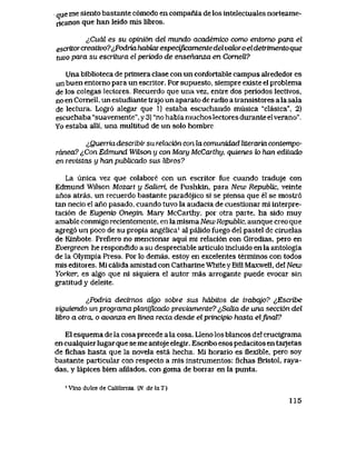 que me siento bastante c6modo en compania de los intelectuates norteame-
ricanos que han leido mis libros.
^CudI es su opini6n del mundo academico como entomo para el
escritorcreativo?^Podna habbaiespecijicamente del vak>ro eldetrimento que
tuvo para su escritwa el perk>do de ensehanza en Comell?
Una biblioteca de primera clase con un confortable campus alrededor es
un buen entorno para un escritor. Por supuesto, siempre existe el problema
de los colegas lectores. Recuerdo que una vez, entre dos periodos lectivos,
no en Cornell, un estudiante trajo un aparato de radio a transistores a la sala
de lectura. Logr6 alegar que 1) estaba escuchando musica "clasica", 2)
escuchaba "suavemente", y 3) "no habia muchos lectores durante elverano".
Yo estaba alli, una multitud de un solo hombre
^Quenia describir su relacidn con la comunidad literaria contempo-
ranea? <,Con Edmund Wtison y con Mary McCarthy, quienes k> han editado
en revistas y hanpublicado sus libros?
La unica vez que colabore con un escritor fue cuando traduje con
Edmund Wilson Mozart y Salieri, de Pushkin, para New RepubUc, veinte
anos atras, un recuerdo bastante parad6jico si se piensa que el se mostr6
tan necio el ano pasado, cuando tuvo la audacia de cuestionar mi interpre-
taci6n de Eugenio Onegin. Mary McCarthy, por otra parte, ha sido muy
amable conmigo recientemente, en la misma New RepubUc, aunque creo que
agreg6 un poco de su propia angelica' al paIido fuego del pastel de ciruelas
de Kinbote Preflero no mencionar aqui mi relaci6n con Girodias, pero en
Evergreen he respondido a su despreciable articulo incluido en la antologia
de la Olympia Press. Por lo demas, estoy en excelentes terminos con todos
mis editores. Mi calida amistad con Catharine WhiteyBill Maxwell, del New
Yorker, es algo que ni siquiera el autor mas arrogante puede evocarsin
gratitud y deleite..
^Podria decirnos algo sobre sus hdbitos de lrabajo? ^Escribe
siguiendo un programa planiJicado previamente? ^Salla de una secci6n del
libro a otra o avanza en linea recLa desde el principio hasta eljvnaV?
El esquema de la cosa precede a la cosa. Lleno los blancos del crucigrama
en cualquier lugar que se me antojeelegir. Escribo esos pedacitos en tarJetas
de flchas hasta que la novela esta hecha. Mi horario es flexible, pero soy
bastante particular con respecto a mis instrumentos: fichas Bristol, raya-
das, y lapices bien afilados, con goma de borrar en la punta.
' Vino dulce de Califomia (JV. de la T.)
115
 