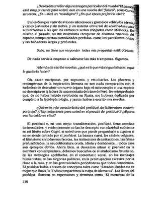 lDeseadesarroMra^unai]nagenparticuku-delmundo7Elpasa^^M
esta muy presente para usted, aun en una novela del *juturo", como Curvaf^|
siniestra. ^,Es usted un "nostakjico"? ^En que epoca preJeriria vivir? sH
En los dias por venir de avlones silenciosos y graciosos vehiculos aereos,>JB
y cielos plateados y sin nubes, y un sistema universal de acolchadas rutassl
subterraneas a las que los camiones serian relegados como Morlocks. En- a
cuanto al pasado, no me molestaria recuperar de diversos rincones del 8
espacio-tiempo ciertas comodidades perdidas, como los pantalones baggy 3s
y las banaderas largas y profundas. f
Sahe, no tiene que responder todas mis preguntas estik> Kinbote.
De nada serviria empezar a saltearse las mas tramposas. Sigamos.
Ademds de escribir novelas, ^jquees loque mds tegusta hacer, o que
le gustai-'va hacer?
Oh, cazar mariposas, por supuesto, y estudiarlas. Los placeres y
recompensas de la inspiraci6ii literaria no son nada comparados con el
embeleso de descubrir un nuevo 6rgano bajo el microscopio o una especie
no descripta en laladera de una montana de lran o de Peru. No es improbable
que, de no haber habido revoluci6n en Rusia, me hubiera dedicado por
completo a la lepidopterologia, y jamas hubiera escrito mis novelas.
lQue es lo mds caracteristico del poshlust de la ltteratura contem-
pordnea7^,Hay ientaciones para usted en elpecado de poshlust7<>AZguna
vez ha caido en eUas?
El poshlust o, en una mejor transliteraci6n, poshk>st, tiene muchas
tortuosidades, y evidentemente no las he descripto con clariHad suficiente
en mi librito sobre Gogol, si usted cree que puede preguntarle a alguien si
no se siente tentado por el poshk>st. La basura cursi, los cliches vulgares,
el filisteismo en todas sus facetas, las imitaciones de imitaciones, las falsas
profundidades, la seudoliteratura cruda, idiota y deshonesta... todos esos
son ejemplos obvios. Ahora bien, si deseamos situar el poshfost en la
escrltura contemporanea, debemos buscarlos en el simbolismo freudiano,
en las mitologias apolilladas, en el comentario social, en los mensajes
humanistas, en las alegorias politicas, en la preocupaci6n excesiva por la
clase o la raza, y en las generalidades periodisticas que todos conocemos.
El poshlost habla a traves de conceptos tales como "Estados Unidos no es
mejor que Rusia" o Todos compartimos la culpa deAlemania". Las flores del
poshlost florecen en expresiones y terminos como "El momento de la
116
 