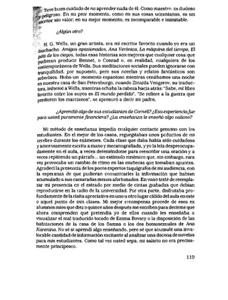 W&$, xuve buen cuidado de no aprender nada de el. Como maestro, es dudoso
,C- neligroso ^ " ^" P^'' momento, como en sus cosas ucranianas, es un
^scritor sin valor; en su mejor momento, es incomparable e inimitable.
^AlgCtn otro?
H. G. Wells, un gran artista, era mi escritoi favorito cuando yo era un
muchacho Amigos apasionados, Ana Ver6nica, La mdquina del liempo, El
pais de los ciegos, todas esas historias son mejores que cualquier cosa que
pudieran producir Bennet, o Conrad o, en realidad, cualquiera de los
contemporaneos de Wells. Sus meditaciones sociales pueden ignoraise con
tranquilidad, por supuesto, pero sus novelas y relatos fantasticos son
soberbios. Hubo un momento espantoso mientras cenabamos una noche
en nuestra casa de San Petersburgo, cuando ZinaidaVengerov, su traduc-
tora, inform6 aWells, mientras echaba la cabeza hacia atras: "Sabe, mi libro
favorito entre los suyos es El mundo perdido". "Se refiere a la guerra que
perdieron los marcianos", se apresur6 a decir mi padre.
^Aprendio ak)ode sus estudiantes de Cornell7^EsaexperienciaJue
para usted pwamenlefmanciera? iLa ensenanza te ensen6 algo valioso?
Mi metodo de ensenanza impedia cualquier contacto genuino con los
estudiantes. En el mejor de los casos, regurgitaban unos pedacitos de mi
ceiebro durante los examenes. Cada clase que daba habia sido cuidadosa
y amorosamente escrita a mano y mecanografiada, yyo la leia despreocupa-
damente en el aula, a veces deteniendome para reescribir una oraci6n y a
veces repitiendo un parrafo... un estimulo mnemico que, sin embargo, rara
vez provocaba un cambio de ritmo en las munecas que tomaban apuntes.
Agradeci la presencia de los pocos expertos taquigrafos de mi audiencia, con
la espeianza de que pudieran comunicarles la informaci6n que habian
acumulado a sus camaradas menos afortunados. En vano trate de reempla-
zar mi presencia en el estrado por medio de cintas grabadas que debian
reproducirse en la radio de Ia universidad. Por otra parte, disfrutaba pro-
fundamente de la risita apreciativa en uno u otro lugar calido del aula en este
o aquel punto de mis clases. Mi mejor rccompensa procede de esos ex
alumnos mios que diez o quince anos despues me escriben para decirme que
ahora comprenden que pretendia yo de ellos cuando les ensenaba a
visualizar el mal traducido tocado de Emma Bovary o la disposici6n de las
habitaciones de la casa de los Samsa o los dos homosexuales de Ana
Karenma. No se si aprendi algo ensenando, pero se que acumule una inva-
lorable cantidad de informaci6n excitante al analizar una docena de novelas
para mis estudiantes. Como tal vez usted sepa, mi saIario no era precisa-
mente principesco.
1 l O
X. A sS
 