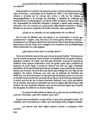 ^Legustaria decir cdgo acercade ki cotiboracion que te ha brindad^SS
su esposa? .Wm
Ella presidi6, en caracter de asesora yjueza, toda la primera parte de rni^B|
obra de flcci6n, a principios de la decada de 1920. Le he leido todos ntfsqB
relatos y novelas por lo menos dos veces, y ella los ha releido a r * i
mecanografiarlos y al corregir las pruebas, y tambien al controlar las ' s
traducciones a varias lenguas. Un dia de 1950, en Ithaca, Nueva York, eUa *%$
fue responsable de haberme detenido e instado a darme mas tiempo y a S
pensarlo otra vez cuando yo, padeciendo diflcultades tecnicas y dudas, 'f'
llevaba los primeros capitulos de Lolita aljardin, para quemarlos
^C6mo es su rehxci6n con kxs traducciones de sus libros?
En el caso de idiomas que mi esposa y yo conocemos, o en los que
podemos leer —ingles, ruso, frances y, en cierto grado, aleman e italiano-
el sistema es un chequeo estricto de cada oraci6n. En el caso de lasversiones
japonesas y turcas, trato de no imaginar los desastres que probablemente
esten sembrados en cada pagina.
i,Que planes tiene para su trabqjoJuturo?
Estoy escribiendo una novela, pero de eso no puedo hablar.. Otro proyecto
que he estado acunando cierto tiempo es la publicaci6n del gui6n cinema-
tografico completo de Lolita que hice para Kubrick. Aunque la versi6n de
Kubrick tiene apenas suficientes citas del gui6n como para justificar mi
posici6n de autor legaI, el producto final es tan s61o un vago y desvaidp
pantallazo de la maravillosa pelicula que imagine y que plasme por escrito,
escena por escena, durante los seis meses que trabaje en una villa de Los
Angeles. No quiero insinuar con esto que la pelicula de Kubrick sea
mediocre; por derecho propio es una pelicula de primera, pero no es lo que
yo escribi. El cine suele dar un matiz de poshk>st a la novela que distorsiona
y vuelve mas burda con su lente desviada. Kubrick, creo, evit6 ese defecto
en su versi6n, pero nunca entendere por que no sigui6 mis directivas y mis
suenos. Es una verdadera lastima, pero al menos podre lograr que la gente
lea mi gui6n de Lolita en su forma original.
Si tuviera la allernativa de ehegir uno u s6lo uno de sus libros por el
cual ser recordado, ^,que libro elegiria y por que?
El que estoy escribiendo, o mejor dicho, el que estoy sonando escribir. En
realidad, sere recordado por Lolita y por mi trabajo sobre Eugene Onegin.
&Le parece que tiene ak)un defecto secreto o conspicuo como
escritoT?
120
 