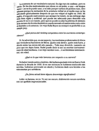 La ausencia de un vocabulario natural. Es algo raro de confesar, pero es
cierto. De los dos instrumentos que obran en mi poder, a uno —mi lengua
natal—ya no lo puedo usar, y no s61o porque carezca de publico ruso, sino
ademas porque la excitaci6n de la aventura verbal en el medio ruso se ha
esfumado gradualmente despues de que me volque al ingles en 1940. Mi
ingles, el segundo instrumento que siempre he tenido, es sin embargo algo
mas bien rigido y artificial, que puede ser adecuado para describir una
puesta de sol o un insecto, pero que no puede ocultar la pobreza de sintaxis
nila escasez de dicci6n domestica cuando necesito el camino mas corto eritre
el dep6sito y el comercio. Un vlejo Rolls Royce no siempre es preferible a un
simplejeep.
cQu,e piensa del ranking competttivo entre k>s escritores contempo-
raneos?
Si, he advertido que, en ese aspecto, los resenistas profesionales de libros
son verdaderos hacedores de libros. Quien esta dentro, quien esta fuera, y
d6nde estan las nieves del ano pasado... Todo muy divertido. Lamento un
poco que me dejen fuera. Nadie puede decir si soy un escritor norteameri-
cano de edad mediana, o un viejo escritor ruso... o un fen6meno intemacio-
nal, sin edad.
&Que es lo que mas kunenta con respecto a su carrera?
No haber venido antes aAmerica. Me hubiera gustadovivir en Nueva York
durante la decada de 1930. Si en ese entonces se hubieran traducido mis
novelas, hubieran provocado un shock y hubieran dado una lecci6n a los
entusiastas pro sovieticos.
^Sufama actual tiene cdguna desventqja significaLwa?
Lolita es famosa, no yo. Yo soy un oscuro, doblemente oscuro novelista
con un apellido impronunciable.
 