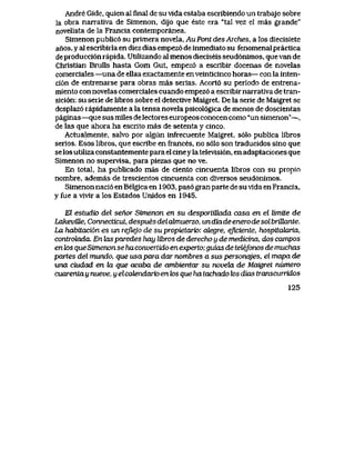 Andre Gide, quien al finaI de su vlda estaba escribiendo un trabajo sobre
la obra narrativa de Simenon, dijo que este era "tal vez el mas grande"
novelista de la Francia contemporanea.
Simenon public6 su primera novela, Au Pont des Arches, a los diecisiete
anos, y al escribirla en diez dias empez6 de inmediato su fenomenal practica
de producci6n rapida. Utilizando al menos dieciseis seud6nimos, que van de
Christlan Brulls hasta Gom Gut, empez6 a escribir docenas de novelas
comerciales —una de ellas exactamente en veinticinco horas— con la inten-
ci6n de entrenarse para obras mas serias. Acort6 su periodo de entrena-
miento con novelas comerciales cuando empez6 a escribir narrativa de tran-
sici6n: su serie de libros sobre el detective Maigret. De la serie de Maigret se
desplaz6 rapidamente a la tensa novela psicol6gica de menos de doscientas
paginas —que sus miles de lectores europeos conocen como "un simenon"—,
de las que ahora ha escrito mas de setenta y cinco.
Actualmente, salvo por algun infrecuente Maigret, s61o publica libros
serios. Esos libros, que escribe en frances, no s61o son traducidos sino que
selos utiliza constantemente para el cineyla televisi6n, en adaptaciones que
Simenon no supervisa, para piezas que no ve.
En total, ha publicado mas de ciento cincuenta libros con su propio
nombre, ademas de trescientos cincuenta con diversos seud6nimos.
Simenon naci6 en Belgica en 1903, pas6 gran parte de su vida en Francia,
y fue a vivir a los Estados Unidos en 1945.
El estudio del senor Simenon en su desportiUada casa en el ltmtte de
LakeviRe, Connecticut, despuesdelabnuerzo, undiadeenerodesolbriEante.
La habitaci6n es un reflejo de su propietario: aiegre, eficiente, hospitcdaria,
controlada. En hxs paredes hay libros de derecho y de medicina, dos campos
en k>s que Stmenon se ha convertido en experto; guias de teleJonos de muchas
partes del mundo, que usapara dar nombres a sus personqjes, el mapa de
una ciudad en la que acaba de ambientar su novehx de Maigret numero
cuarenta y nueve, y elcatendario en k>s que ha tachado los dias transcuTridos
125
 