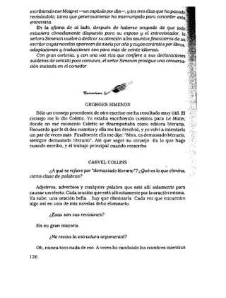 escribiendo ese Maigret —un capiiuk>pordia—, y k>s tres dias que hapasado
revisdndolo, tarea que generosamente ha interrumpido para conceder esta
enLrevista
En la qjicina de cdteudo,despues de haberse ocupado de que todo
estuviera comodamente dispuesto para su esposo y el enlrevistador, fo
senora Simenon vuelve a dedicar su atencion a los asuntosfinancieros de un #*.,
escriiorcuyas novekLS aparecen de aseis poraho u cuyos contratospor libros,
adaptaciones y traducciones son para mds de veinte idiomas.
Con gran cortesia, y con una voz rica que conJiere a sus declarack>nes
sutilezas de sentido poco comunes, el senor Simenon prosigue una conversa- '*'
cion iniciada en el comedor.
<J0f
7t><w144Ovzcd, t^' ^*"
GEORGES SIMENON
S61o un consejo procedente de otro escritor me ha resultado muy util. El
consejo me lo dio Colette. Yo estaba escribiendo cuentos para Le Maun,
donde en ese momento Colette se desempenaba como editora literaria.
Recuerdo que le di dos cuentos y ella me los devolvi6, y yo volvi a intentarlo
un par deveces mas Finalmente ella me dijo: "Mira, es demasiado literario,
siempre demasiado literario". Asi que segui su consejo Es lo que hago
cuando escribo, y el trabajo principal cuando reescribo,
CARVEL COLLINS
lA que se reJvere por "demasiado literario"? ^,Que es lo que elimina,
cierta clase de palabras?
Adjetivos, adverbios y cualquier palabra que este alli solamente para
causar un efecto. Cada oraci6n que este alli solamente por la oraci6n misma.
Ya sabe, una oraci6n bella hay que eliminarla Cada vez que encuentro
algo asi en una de mis novelas debo eliminarlo.
<,Esas son sus revisiones?
En su gran mayoria.
^No revisa la estructura argumental?
Oh, nunca toco nada de eso Aveces he cambiado los nombres mientras
126
 