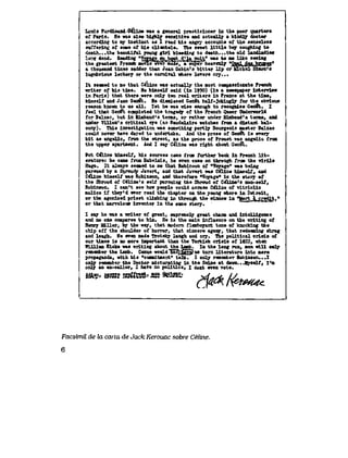 Lo3is F9rdinand-O6ine was a general practicioner in the poor quarters
of Parls. He was also higMy seneitive and actuaUy a klnd3y doctor
accordtag to my instinct as I read bls angry accounte of the senselese
snffering of ecme of hla cU<ntele. The sweet Httle boy coughing to
death...the beautiful young girl bleedlng to death...the old 1and1adl>e
lonjj dead. Readlng "VoTewau^bout d^'Ja n"if w*s to me Uke seetag
the greatest Frenoh myrteeveV'maae, a mper heaveniy *fo*lifrWi*TWW"
a thousasd ttaee sadder than Jean Gabin's bitter Up or tfi'chel SSmon' s
lugubrious lechery or the carnival where lovers cry.,.
It seeraed to me that CeUne was actuaUy the most compassionate Freneh
wrlter of hio time. He himseLf sald (in 1950) (ln a newspaper interview
ln Parie) that there were on^ two real writers in France at the tfcae,
bimself and Jean Geri6t. He dlamissed Gen6t haLT-Joklng^ for the obvlous
reason known to ua aU.. Iet he was wise enough to recognlse Geridt. I
feel that Oen#t conpleted the tragedy of the French Queer Onderworld
for Balzac, but in Himbaud's tenas, or rather under Eimbaud'o tema, and
under ViUon's eritical eye (as 6aude^lre watehes from a diatant bal-
cony). Thia investigation was something portty Bourgeoie maeter Balzae
could never have dared to undertake. And the prose of Qene*t is every
blt as angeU,Cp from the street, as the proee of Proust vae angeUc froa
the upper apertment. And I aay CeUne waa right abont Gene^.
But C<iine UmseU, his eources ceme from further back ih Freneh H t -
eratore: he came from Babe^ls, he even came on throogh from the virU,e
Hugo, It al^a7e seeaed to me that Robinson of "Voyage" was being
pursued by a Shroudy Javert, and that Jevert was C<Hne himeeif, and
C&lne himeelf was Robinson, and therefore "Vqyage" is the at0r7 of
the Shroud of C6Une's eeK pursulng the Shroud of Ceiine's non-aeU,
Robinson. I can't see how people could aeease CeUne of vitrioUc
B&Uce if they'd erer read the chapter on the young whore in Detroit,
or the agonteed priest eUmbing in through the window in Tlort ^crediLt."
or that marveloue inventor in the eame otory.
I say he was a wrlter of great, supreme^ great chann and intoUigence
and co one coopares to him. He is the main influence on the writing of
Henry BiU-er, by the way, that modern flsmboyant tone of ksocking the
chip off the ehoulder of horror, that sineere agony, that redeeming shrog
and ^05h. He even made Troteky ^ugh and cry. The poUtical crioia of
our times is no more teportant than the Turkish erisls of 1822, when
HjJLUam filake was writing about the Lamb. In the long run, men wiU on^
remember the Lamb. Csmus wonld had^havefuB tnrn Uterature into mere
propaganda, with his "eomitment" taJk. .I oniy remember Bobinson...I
on^- remflBber tha Doctor micturating in the Seine at dawn.. .MyaeH^ I 'm
oaLy an ax-sailor, I haTe no poUtics, I dont eyen vote.
&tt??' &mS %S83&> 5S5 4BSS& >drfsh fA><L,
Facsimil de la carta de Jack Kerouac sobre Celine.
6
 