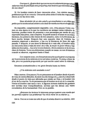 Creo quesL ^Qwere decirque eso no ocurre solamenteporque dhoraWB&
sabemos mas depsicok>giasinoporque hay mas lectores que necesitan obra&3mk
de esa djase? Wm
Si. Un hombre comun de hace cincuenta anos... hoy exlsten nmchossgP
problemas que el no conocia. Cincuenta anos atras el tenia las respues1as. $m$
Ahora ya no las tiene mas. JSf>
'-Wp H
$&v
Hace alrededor de un aho usted y yo escuchamos a un critico que ' r*'
pedia que la novela actual volviera a la clase de novela escrita en el sigk>XLK '%
% -
Es imposible, completamente imposible, creo. (Una pausa.) Como vivi-
mos en una epoca en la que los escritores no siempre estan rodeados de
barreras, pueden tratar de presentar a sus personajes por medio de una
expresi6n mas plena, mas completa. Se puede mostrar el amor en un relato
hermoso, los primeros diez meses de dos amantes, como en la literatura de
hace mucho tiempo Despues hay una segunda clase de historia: los
amantes empiezan a aburrirse, y esa era la literatura de fines del siglo
pasado. Y despues, si uno tiene la libertad de ir mas alla, el hombre tiene
ya cincuenta anos y trata de tener otra vida, la mujer se pone celosa y hay
ninos involucrados... esa es la tercera historia. Ahora estamos en la tercera
clase de historia. Ya no nos detenemos cuando se casan, no nos detenemos
cuando se aburren, seguimos hasta el final.
Con respecto aeso, confrecuencia escucho que lagente se pregunta
por lapresencia de la violencia en la narrativa modema. Yo estoy afavor de
ella, pero me gustaria preguntarle por que escribe usted sobre la viotencia.
Estamos acostumbrados a ver gente llevada hasta su limite.
^Y ba viotencia esta asociada a eso?
Mas o menos. (Unapausa.) Ya no pensamos en el hombre desde el punto
de vista de ciertosfil6sofos;durante mucho tiempo el Iiuinbre fue observado
desde el punto de vista que aflrmaba que existla un Dios, y el hombre era
el rey de la creaci6n. Ya no pensamos que el hombre es el rey de Ia creaci6n.
Vemos al hombre casi cara a cara. A algunos lectores todavla les gustaria
leer novelas muy tranquilizadoras, novelas que les dieran una visi6n
consoladora de la humanidad. Pero no es posible.
&Entonces los lectores le tnteresan porque quieren una novela que
les pemnvta expk>rar sus probtemas? Su rol es mirar en su interior y...
Asi es. Pero no se trata tan s61o de que el artista observe su interior, sino
128
 