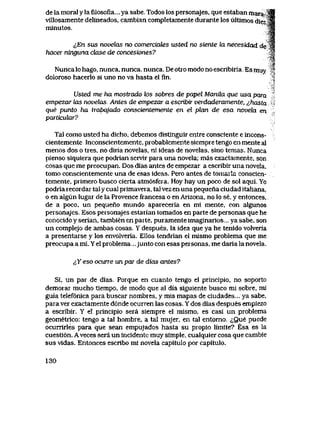 de la moral y la filosofia... ya sabe.. Todos los personajes, que estaban mara-Sfl
viIlosamente delineados, cambian completamente durante los ultlmos diez'J|
minutos. 'f|
<<,En sus novelas no comerciaLes usted no siente la necesidad de w
hacei ninguna clase de concesiones? ^1
^
jf
Nunca lo hago, nunca, nunca, nunca. De otro modo no escribiria Es muy .'
doloroso hacerlo si uno no va hasta el fin. *
Usted me ha mostrado k>s sobres de papel Manila que usa para
empezar tos novebxs Antes de empezar a escribir verdaderamente, ^hasta
que punto ha trabqjado conscientemente en el pkax de esa noveki en
particular?
Tal como usted ha dicho, debemos distlnguir entre consciente e incons-
cientemente Inconscientemente, probablemente siempre tengo en mente aI
menos dos o tres, no diria novelas, ni ideas de novelas, sino temas. Nunca
pienso siquiera que podrian servlr para una novela; mas exactamente, spn
cosas que me preocupan. Dos dias antes de empezar a escribir una noveIa,
tomo conscientemente una de esas ideas. Pero antes detomaria conscien-
temente, primero busco cierta atm6sfera. Hoy hay un poco de sol aqui. Yo
podria recordar tal y cual primavera, tal vez en una pequena ciudad italiana,
o en algun lugar de la Provence francesa o en Arizona, no lo se, y entonces,
de a poco, un pequeno mundo apareceria en mi mente, con algunos
personajes. Esos personajes estarian tomados en parte de personas que he
conocido y serian, tambien en parte, puramente imaginarios... ya sabe, son
un complejo de ambas cosas Y despues, la idea que ya he tenido volveria
a presentarse y los envolveria. Ellos tendrian el mismo problema que me
preocupa a mi. Y el problema...junto con esas personas, me daria la novela.
^Y eso ocune un par de dias antes?
Si, un par de dias. Porque en cuanto tengo el principio, no soporto
demorar mucho tiempo, de modo que al dia siguiente busco mi sobre, mi
guia telef6nica para buscar nombres, y mis mapas de ciudades...ya sabe,
para ver exactamente d6nde ocurren las cosas. Y dos dias despues empiezo
a escribir. Y el principio sera siempre el mismo, es casi un problema
geometrico: tengo a tal hombre, a tal mujer, en tal entorno. iQue puede
ocurrirles para que sean empujados hasta su propio limite? Esa es la
cuesti6n. A veces sera un incidente muy simple, cualquier cosa que cambie
sus vidas. Entonces escribo mi novela capitulo por capitulo.
130
 
