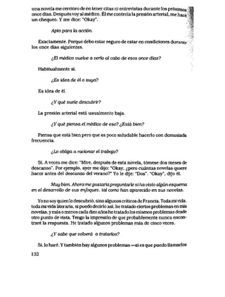 una novela me cercioro de no tener citas ni entrevlstas durante los pr6xlmos *|
once dias. Despuesvoy al medico. El me controla la presi6n arterial, me hace ^f
un chequeo. Y me dice: "Okay". ^
Apto para ki acci6n.
Exactamente. Porque debo estar seguro de estar en condiciones durante
los once dias siguientes.
&El medico vuelve a verlo al cabo de esos once dias?
Habitualmente si.
^Es idea de el o suya?
Es idea de el.
^Y que suete descubrir?
La presi6n arterial esta usualmente baja.
^Y que piensa el medico de eso? <<,Esta bien?
Piensa que esta bien pero que es poco saludable hacerlo con demasiada
frecuencia.
lho obliga a racionar el trabajo?
Si. A veces me dice: "Mire, despues de esta novela, t6mese dos meses de
descanso". Por ejemplo, ayer me dijo: "Okay, <^pero cuantas novelas quiere
hacer antes del descanso del verano?" Yo le dije: "Dos". "Okay", dijo el.
Muy bien. Ahora megustariapreguntarte si ha visto cdgun esquema
en el desanolk> de sus enfoques, tcd como han aparecido en sus novehxs.
Yo no soyquienlo descubri6, sino algunos criticos de Francia. Toda mivida,
toda mivida literaria, si puedo decirlo asi, he tratado ciertos problemas en mis
novelas, ymas o menos cada diez anos he tratado los mismos problemas desde
otro punto de vista. Tengo la impresi6n de que probablemente nunca encon-
trare la respuesta. He tratado algunos problemas mas de cinco veces.
<>Ysahe que volvera a tratark>s?
Si, lo hare. Y tambien hay algunos problemas —si es que puedo llamarlos
132
 