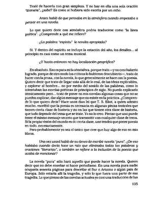 Trate de hacerla con gran simpleza. Y no hay en ella una sola oraci6n
iiteraria", ^,sabe? Es como si hubiera sido escrita por un nino.
Antes habl6 de que pensaba en ki atm6sfera cuando empezaba a
pensar en una noveku
Lo que quiero decir con atm6sfera podria traducirse como "la linea
poetica". ^Comprende a que me refiero?
^La palabra "espiritu" le iesulta apropiada?
Si, Y dentro del espiritu se incluye la estaci6n del ario, los detalles... al
principio es casi como un tema musical.
^Y hasta entonces no hay k>caLizaci6n geogrdfica?
En absoluto. Eso espara mi la atm6sfera, porque txato—y no creo haberlo
logrado, porque de otro modo los criticos lo hubieran descubierto—, trato de
hacer con la prosa, con la novela, lo que generalmente se hace con la poesia.
Quiero decir que trato de llegar mas alla de lo real, de las ideas explicables,
y explorar al hombre... no por medio del sonido de las palabras, como lo
intentaban las novelas poeticas de principios de siglo. No puedo explicarlo
tecnicamente pero... trato de poner en mis novelas algunas cosas que no se
pueden explicar, dar algun mensaje que no existe en la practica. <iCompren-
de lo que quiero decir? Hace unos dias lei que T. S. Eliot, a quien admiro
mucho, escribi6 que la poesia es necesaria en algunas piezas teatrales que
tienen cierta clase de historia y no en las que tienen otra clase de historia,
que todo depende del tema que se trate. Yo no lo creo, Pienso que uno puede
tener el mismo mensaje secreto que transmitir con cualquier clase de tema.
Si la propiavisi6n del mundo es de cierta clase, uno tendra que ponerpoesia
en todo, necesariamente.
Pero probablemente yo sea el unico que cree que hay algo de eso en mls
libros.
Una vez usted habhb de su deseo de escribir novela "pura". <$De eso
habtoba cuando decia hace un rato que eliminaba todas las pahabras y
oraciones "liierarias", o tambien se reJiere a hx inchisi6n de la poesia que
acaba de mencionar?
La novela "pura" s61o hara aquello que puede hacer la novela. Quiero
decir que no debe ensenar ni hacer periodismo. En una novela pura nadie
ocuparia sesenta paginas para describir el Sur o Arizona o algun pals de
Europa. S6Io estaria alli la tragedia, y s61o lo que fuera una parte de esa
tragedia. Lo que pienso de las novelas actualeses casi una traducci6n de las
135
 
