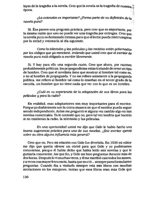 leyes de la tragedia a la novela. Creo que la novela es la tragedia de nuestra^|
epoca. 3
&La extensi6n es importante? ^,Forma parte de su defouci6n de hx
novekLpwa?
Si. Esa parece una pregunta practica, pero creo que es importante, por
la misma raz6n que uno no puede ver una tragedia por entregas. Creo que
la n6vela pura es demasiado intensa para que el lector pueda interrumpirse
por la mitad y retomarla al dia siguiente.
Como la televisi6n y las peliculas y las revistas estdn gobemadas
por k>s codigos que ya mencion6, entiendo que usted cree que el escritor de
novehx pura estd obligado a escribir libremente.
Si. Y hay para ello una segunda raz6n. Creo que ahora, por razones
probablemente politicas, los propagandistas estan txatando de crear un tipo
de hombre. Creo que el novelista tiene que mostrar al hombre tal como es,
y no al hombre de propaganda. Y no me refiero solamente a la propaganda
politica, me refiero al hombre tal como lo ensenan en el tercer grado de la
escuela, un hombre que no tiene nada que ver con lo que es un hombre.
<<,Cual es su experiencia de Ux adaptaci6n de sus Ubros para tas
peUcutos y para ha. radio?
En realidad, esas adaptaciones son muy importantes para el escritor.
Porque probablemente son la unica manera en que el escritor pueda seguir
siendo independiente. Antesme pregunt6 si alguna vez cambio algo en mis
novelas comerciales. Yo le conteste que no, pero tal vez tendria que hacerlo
si no existieran la radio, la televisi6n y las peliculas.
En una oportunidad usted me dijo que Gide Je habia hecho una
buena sugerencia practica para una de sus novehxs. ^,Ese escritor ejerci6
sobre su obra akjima mfluencia mds generaY?
Creo que no. Pero mi relaci6n con Gide fue divertida. En 1936 mi editor
me dijo que queria ofrecer un c6ctel para que Gide y yo pudieramos
conocernos, porque el habia dicho que habia leido mis novelas y que le
gustaria conocerme. Asi que fui, y Gide me hizo preguntas durante mas de
dos horas. Despues lo vi muchas veces, y el me escribi6 casi todos los meses,
y a veces con mayor frecuencia, hasta que muri6... siempre para formularme
preguntas. Cuando iba a vlsitarlo siempre veia mis libros con muchas
anotaciones en los margenes, tantas que esos libros eran mas Gide que
136
 