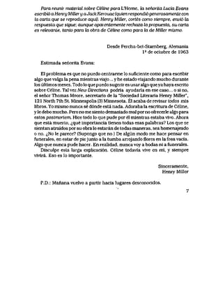 Para reurtir material sobre Celine para L'Herne, Ia senorUa Lucia Evans
escribi6aHenry MiUeryaJackKerouac (quien respondi6generosamente con
la carta que se reproduce aqui). Henry MiUer, cortes como siempre, envi6 Ux
respuesLa que sigue; aunque aparentemente rechaza lapropuesta, su carta
es rehevante, tanto para ia obra de Celine como para la de MiEer mismo,
Desde Percha-bei-Starnberg, Alemania
P deoctubrede 1963
Estimada senorita Evans:
E1 problema es que no puedo centrarme lo suficiente como para escribir
algo que valga la pena mientras viajo.... y he estado viajando mucho durante
los ultimos meses. Todo lo que puedo sugerir es usar algo queya haya escrito
sobre Celine. Tal vez New Dtections podria ayudarla en ese caso... o si no,
el senorThomas Moore, secretario de la "Sociedad Literaria Henry Miller",
121 North 7th St. Minneapolis (3) Minnesota. El acaba de revlsar todos mls
libros. Yo mlsmo nunca se d6nde esta nada. Adoraba la escritura de Celine,
y le debo mucho. Pero no me siento demasiado mal por no ofrecerle algo para
estos postmortem. Hice todo lo que pude por el mientras estaba vivo. Ahora
que esta muerto, <^que importancia tienen todas esas palabias? Los que se
sientan atraldos por su obra lo estaran de todas maneras, sea homenajeado
o no. ^No le parece? (Supongo que no.) De algun modo me hace pensar en
funerales, en estar de piejunto a la tumba arrojando flores en la fosa vacia.
Algo que nunca pude hacer. En realidad, nunca voy a bodas ni a funerales.
Disculpe esta larga explicaci6n. Celine todavia vlve en mi, y siempre
vivira. Eso es lo importante.
Sinceramente,
Henry Miller
P.D.: Manana vuelvo a partir hacia lugares desconocidos.
7
 
