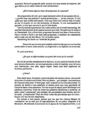 Simenon. Nunca le pregunte nada, porque era muy timido al respecto. Asi
que ahora ya no sabre nada de esas anotaciones.
^El Ze hacia cdguna clase de preguntas en especial?
Me preguntaba de todo, pero especialmente sobre el mecanismo de mi...
—^puedo usar esa palabra?; suena pretenciosa—... de mi creaci6n. Y creo
saber por que estaba interesado. Creo que Gide tuvo toda la vlda el suerio
de ser el creador en vez del moralista, el fil6sofo. Yo era exactamente lo
opuesto, y creo que eso era lo que le interesaba.
Tuve la mlsma experiencia cinco anos antes con el conde Keyserling. Me
escribi6 exactamente de la mlsma manera que Gide. Me pidi6 que lo visitara
en Darmstadt. Fui y el me hizo preguntas durante tres dias y tres noches.
Vino a verme a Paris y me hizo mas preguntas, y tambien un comentario
sobre cada uno de mis libros. Por la misma raz6n.
Keyserling me llam6 un "imbecUe de genie".
Recuerdo que en una oportunidad usted me dyo que en sus novehxs
comercidles a veces solia insertar unfragmento o un capitulo no comerciaL
Si, para practicar.
lEn que se dtferenciaba esa parte del resto de la noveki?
En vez de escribir simplemente la historia, en ese capitulo trataba de dar
una tercera dimensi6n, no necesariamente a todo el capitulo, sino tal vez a
una habitaci6n, una silla, algun objeto. Seria mas facil explicarlo en
terminos pict6ricos.
ifi6mo?
Para darle peso. Un pintor comercial pinta de manera chata, uno puede
atravesar el cuadro con el dedo. Pero un pintor... por ejemplo, una manzana
de Cezanne tiene peso.Ytienejugo, todo, solamente con tres pinceladas. Yo
trataba de darles a mis palabras el mismo peso que una pincelada de
Cezanne daba a una manzana. Por eso es que la mayor parte del tiempo uso
palabras concretas. Trato de evitar las palabras abstractas o poeticas, ya
sabe, como "crepusculo", por ejemplo. Es una palabra muy bonita, pero no
da nada. iComprende? Trato de evitar todas las pinceladas que no ccntri
buyan con esa tercera dimensi6n.
En cuanto a este punto, pienso que eso que los criticos llaman mi
"atm6sfera" no es mas que el impresionismo de un pintor adaptado a la
literatura. Mi infancia transcurri6 en la epoca de los impresionistas, y yo
137
 