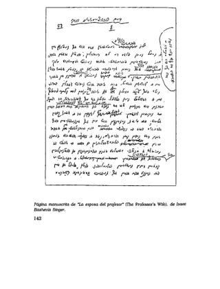 p////^A^2^^2_ ^^?
& - r^
<^w> , ^ /1
T' $ ' ^ ^ *^> *a frXrC"? -**Hri<f*<>r f^ l ^ "^
, i ' - *jfix /Uw Ji*jfit', ^'/>y*o >tf ^v *{fd />^j ^ v si'
r>/* c>/G'r^f Gu;>s; wJ4> -^v,^v^a yv*5^*y j>y<' c i ^ -
. ^ ^ J f o Mffl*v
i ^.
- ^ ^ r | A *[%j//i>>&k. A'lt^i'" l*J'>>*> ^SjJb'^ W^J >/S JtiAtMi
iSd^<;.t , , A ^ ^ ^-,6 Z _
<y**f<fr'M A ^*w vy^- <&*^vTj^rj^jij.
v'>>? y^>/,? <W*''/ C5/A pia6 A-,v, /^<sw* ^ , 0 / ^ ^><*
y*rZ*rJfc*i,9ffiis,^xs/j, ](/, Mj,P,i* Ju>V^/, <z^
.Cwj^ j/< .$>o>u*s ^ , ^ //^//v . ^ & />'j &Xv/t3> /, j*>
* vi//.y>j,;/ig VA< 'w <v// ^ //*. - '_
f>tp|*iiy**>jrycf>*^'/< /ii> cpy '*** ^*. p*ifjJt.*'ii fjx*'
fff^*&l ^>/, ff//f^y^$^ -H>>k)rtp.vjy A^
^<il<r'o'J^/jJt jUi F' ^w ^tr*'jy J'iy'i *'i <^-A
^3hhf*-6/itrp,rtlf-J* "jJ&rf*- ^it^/jJ ^ > 0 4 / / ''.^V>0
v^W/, <^tf.sv-^% i >Jrj,'*h>'>!fi ^y fify d>j / ^ i
/i' <3U'o yV/ e = ^ / ' ^ufvt$*>fa.fJJL*vOJ>^r^4l f>*Jl
rVI>f&l|'ll*MjS<W|MHfjL f>Ju*ff' <j&^JA /, ^ , V y
^ ^ *^tL">JtJ2gZ_frf. ,t? '*'3^
^wc,u> ^ .Hw757^r*/*^*^' *f*/>**>&'/j5. jLfei^ys
f**//A &kjiSj/, j&,f*i>fa f^<<Zs*/ m f*,.4jy
'*i<>$? *f>tyV*jc e3W>4"^t ^A#> *MOfV^3
Pdgina manuscrita de "La esposa del prqfesor" (The Professor's Wife), de Isaac
Bashevis Singer.
142
 