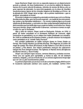 Isaac Bashevis Singer vive con su segunda esposa en un departamento
grande y soteado, de cinco habitaciones, en un enorme edijicio de departa-
rnentos de Ux parte alta de Broadway. Ademas de cientos de libros y de un
gran aparato de televisi6n, la casa estd equipada con la clase de muebZes
seudovictorianos tipicos de los c6modos hogares de Brookhjn y el Bronx de
la decada de 1930. Singer tiene im hyo —de suprimer matrimonio— que es
profesoT secundario en IsraeL
Elescritor trabqja en unpequeno y atestado escritorio que estd en el living.
Escribe todos k>s dias, pero sin horaria especiai—en medio de las entrevistas,
tas visitas y Ias llamadas teleJ6nicas—. Su nombre todaviafigura en kiguia
tetef6nicadeManhattan, y casitodos k>s dias recibe Uamadas tetef6nicas de
desconocidos que han teido adgo suyo y quieren habhxrconelsobre eso. Hasta
hace poco tiempo, Singer solia invitar a aJmorzar, o al menos a tomar un cqfe,
a todos k>s que lo llamaban.
Hyo y nieto de rabinos, Singer naci6 en Radzymin, Polonia, en 1904. A
pesar de haber estudiado en el Seminario Rabinico de Varsovia, eligi6
convertirse en periodista y no en rabino tras haberJmalizado sus estudios.
En 1935 se estaMeci6 en k>s Estados Unidos, y desde entonces ha trabqjado
como periodista en el Jewish Daily Forward.
Sus novelas publicadas en ingles incluyen Satan in Goray (Satdn en
Goray), The Family Moskat (Lafamitia Moskat), The Maglcian of Lublin (El
mago de LubUn), The Slave (El esclavd), In My Father's Court (En la corte de
mi padre), y The Manor. Sus rekctos pubUcados induyen las cotecciones
Gimpel the Fool (Gimpel el tonto), The Spinoza ofMarket Street (El Spinoza
de Market Street) y Short Friday.
Singer usa siempre trajes oscuros, camisas bUmcas y corbatas oscuras.
Tiene una voz aguda pero agradabte, y nunca ta aiza. Es de estatura
mediana, delgado, y tal vez el hecho de ser un estricto vegetariano tenga akjo
que ver con su piel excesivamente pdlida.
Laprimera impresi6n queproduce es la de un hombrefrdgU.y debil a quicn
le resultaria esforzado caminar una cuadra,_ En realidad, camina entre
143
 