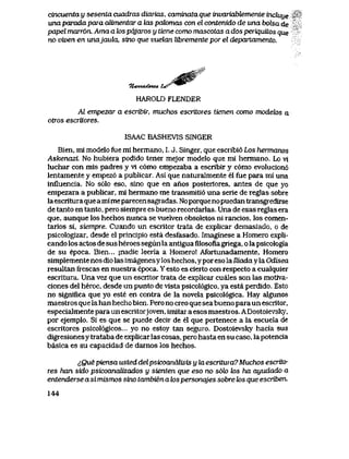 cincuenta y sesenta cuadras diarias, caminata que invariablemente incluye *
una parada para aUmentar a las pak>mas con el contenido de una botea de '
papel marr6n. Ama a tos pqjaros y tiene como mascotas a dos periquitos que
no viven en unajaukL, sino que vuelan libremente por el departamento.
A%&mgp-
7t<wuzdo>u4. t^r "
HAROLD FLENDER
Al empezar a escribir, muchos escritores tienen como modek>s a
otros escritores.
ISAAC BASHEVIS SINGER
Bien, ml modelo fue mi hermano, I. J. Singer, que escribi6 Los hermanos
Askenazi No hubiera podido tener mejor modelo que ml hermano. Lo vl
luchar con mis padres y vl c6mo empezaba a escribir y c6mo evolucion6
lentamente y empez6 a publicar. Asi que naturaImente el fue para mi una
influencia. No s61o eso, sino que en anos posteriores, antes de que yo
empezara a publicar, mi hermano me transmiti6 una serie de reglas sobre
laescritura quea mi meparecen sagradas. Noporqueno puedan transgredirse
de tanto en tanto, pero siempre es bueno recordarlas. Una de esas reglas era
que, aunque los hechos nunca se vuelven obsoletos ni rancios, los comen-
tarios si, siempre. Cuando un escritor trata de explicar demasiado, o de
psicologizar, desde el principio esta desfasado. Imaginese a Hbmero expli-
cando los actos de sus heroes segun la antiguafllosofiagriega, o la psicologia
de su epoca. Bien... jnadie leeria a Homero! Afortunadamente, Homero
simplemente nos dio las imagenesy los hechos, y por eso la Uiada y la Odisea
resultan frescas en nuestra epoca. Y esto es cierto con respecto a cualquier
escritura. Una vez que un escritor trata de explicar cuales son las motiva-
ciones del heroe, desde un punto de vista psicol6gico, ya esta perdido. Esto
no significa que yo este en contra de la novela psicol6gica. Hay algunos
maestros que lahan hecho bien. Pero no creo que sea bueno para un escritor,
especialmente para un escritorjoven, imitar a esos maestros. ADostoievsky,
por ejemplo. Si es que se puede decir de el que pertenece a la escuela de
escritores psicol6gicos... yo no estoy tan seguro. Dostoievsky hacia sus
digresionesy trataba de explicar las cosas, pero hasta en su caso, la potencia
basica es su capacidad de darnos los hechos.
iQuepiensa usteddelpsicoanaUsis y kiescritura7Muchos escrito-
res han sido psicoanalizados y sienten que eso no s6k> k>s ha ayudado a
entenderse a si mismos sino tambien a k>spersonajes sobre k>s que escriben.
144
 