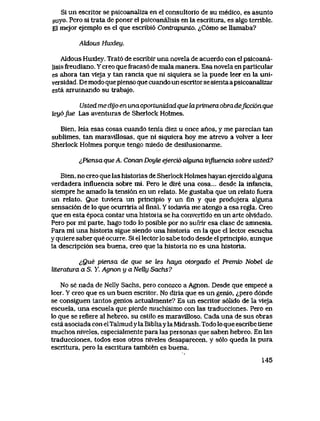 Si un escritor se psicoanaIiza en el consultorio de su medico, es asunto
suyo. Pero si trata de poner el psicoanaIisis en la escritura, es algo temble.
El mejor ejemplo es el que escribi6 Contrapunto. ^C6mo se llamaba?
ALdous Hwdey.
AIdous Huxley. Trat6 de escribir una novela de acuerdo con el psicoana-
Iisis freudiano. Y creo que fracas6 de mala manera. Esa novela en particuIar
es ahora tan vieja y tan rancia que ni siquiera se la puede leer en la uni-
versidad,, De modo quepienso que cuando un escritor se sienta a psicoanaIizar
esta arruinando su trabajo.
Usted me dyo en una oportunidad que laprimera obra deficcion que
tey6fue Las aventuras de Sherlock Holmes.
Bien, leia esas cosas cuando tenia diez u once anos, y me parecian tan
sublimes, tan maravillosas, que ni siquiera hoy me atrevo a volver a leer
Sherlock Holmes porque tengo miedo de desilusionarme.
&Piensa que A. Conan Doyte ejerci6 cdguna influencia sobre usted?
Bien, no creo que las historias de Sherlock Holmes hayan ejercido alguna
verdadera influencia sobre mi. Pero le dire una cosa... desde la infancia,
siempre he amado la tensi6n en un relato. Me gustaba que un relato fuera
un relato. Que tuviera un principio y un fin y que produjera alguna
sensaci6n de lo que ocurriria al flnal. Y todavia me atengo a esa regla. Creo
que en esta epoca contar una historia se ha convertido en un arte olvidado.
Pero por mi parte, hago todo lo posible por no sufrir esa clase de amnesia.
Para mi una historia sigue siendo una historia en la que el lector escucha
y quiere saber que ocurre. Si el lector lo sabe todo desde el principio, aunque
la descripci6n sea buena, creo que la historia no es una historia.
,!,Que piensa de que se tes haya otorgado el Premio Nobel de
literatura a S. Y. Agnon y a NeUy Sachs?
No se nada de Nelly Sachs, pero conozco a Agnon. Desde que empece a
leer. Y creo que es un buen escritor. No diria que es un genio, ^pero d6nde
se consiguen tantos genios actualmente? Es un escritor s61ido de la vieja
escuela, una escuela que pierde muchisimo con las traducciones. Pero en
lo que se reflere aI hebreo, su estilo es maravUloso. Cada una de sus obras
esta asociada con elTalmud y la Bibliayla Midrash. Todo lo que escribe tiene
muchos niveles, especialmente para las personas que saben hebreo. En las
traducciones, todos esos otros niveles desaparecen, y s61o queda la pura
escritura, pero la escritura tambien es buena.
145
 