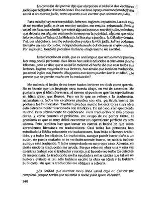 La comisi6n del premio dyo que otorgaban el Nobel a dos escritores
judk>sque reflejaban iavozde IsraeL Esome Uevaapreguntarme comodejiniria
usted a un escritorjudio, como opuesto a un escritor que ademds esjudk>.
Para mI s61o hay escritores idish, hebreos, ingleses, espanoles. La sola idea
de un escritorjudio, o de un escritor cat61ico, me resulta rebuscada. Pero si
usted me forzara a admitlr que existe algo asi como un escritorjudio, yo le diria
que deberia ser alguien realmente inmerso en lajudeidad, aIguien que sabe
hebreo, idish, elTalmud, laMidrash, laliteraturajasidica, la Cabalaydemas.
Ysi, poranadidura, escribesobrejudiosysobrelavidajudia, talvezpodamos
llamarlo un escritorjudio, independientemente del idioma en el que escriba.
Por supuesto, tambien podemos llamarlo simplemente un escritor.
Usted escribe en idish, que es una lenguaque actualmentepueden
leer muy pocas personas. Sus libws han sido traducidos a cincuenta y ocho
idiomas, pero se dice que a usted le motesta el hecho de que casi todos sus
lectores, lagran mayoria de sus lectores, han tenido queteerk>en traducci6n,
ya sea al ingles o aLJrances. Muy pocos escritores pueden leerk) en idish. ^Le
parece que se pierde mucho en la traducci6n?
Me molesta el hecho de no tener tantos lectores en idish como querria.
No es bueno que un lenguaje vaya cuesta abajo, en vez de ascender. Me
gustaria que el idish floreciera, al menos al punto en que los especialistas
en idish dicen que florece. Pero en lo que se refiere a la traducci6n,
naturalmente todos los escritores pierden con elIa, particularmente los
poetas y los humoristas. Tambien pierden mucho los escritores cuya obra
esta estrechamente relacionada con el fblklore. En mi caso, creo que pierdo
mucho. Pero ultimamente he colaborado en la traducci6n de mis propias
obras, y como conozco el problema, me ocupo de no perder tanto. El
problema es que es muy dificil encontrar un equivalente perfecto en otro
idioma. Pero tambien hay que tomar en cuenta el hecho de que todos
aprendemos literatura en traducciones. Casi todas las personas han
estudiado la Biblia solamente en traducciones, han leido a Homero tradu-
cido, y a todos los clasicos. La traducci6n, aunque puede hacer dano a un
autor, no puede matarlo: si es verdaderamente bueno, se notara incluso
aunque este traducido. Y lo he comprobado en mi propio caso. Ademas, en
cierto modo la traducci6n me ayuda. Porque releo mi obra una y otra vez
mientras trabajo con el traductor y corrijo, y al hacerlo veo todos los defectos
de mi escritura. La traducci6n me ha ayudado a evitar caidas que tal vez no
hubiera evitado si tan s61o hubiera escrito la obra en idish y la hubiera
publicado, sin que la traducci6n me obligara a releerla.
^Es verdad que durante cinco anos usted dej6 de escribir por
completo, porque sevtia que no tenia a nadie para quien escribir?
146
 