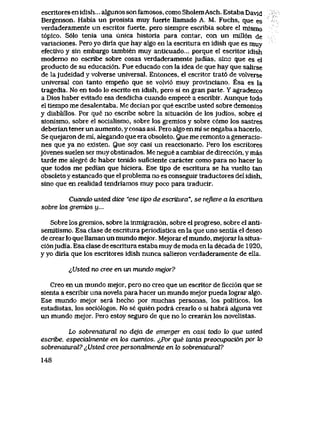 escritoresenidish... aIgunossonfamosos, comoSholemAsch. EstabaDavid
Bergenson. Habia un prosista muy fuerte llamado A. M. Fuchs, que es
verdaderamente un escritor fuerte, pero siempre escribia sobre el mlsmo
t6pico. S61o tenla una unica historia para contar, con un mill6n de
variaciones. Pero yo diria que hay algo en la escritura en idish que es muy
efectivo y sin embargo tambien muy antlcuado... porque el escritor idish
modemo no escribe sobre cosas verdaderamente judias, sino que es el
producto de su educaci6n. Fue educado con la idea de que hay que salirse
de lajudeidad y volverse universal. Entonces, el escritor trat6 de volverse
universal con tanto empeno que se voM6 muy provlnciano. Esa es la
tragedia. No en todo lo escrito en idish, pero si en gran parte. Y agradezco
a Dios haber evitado esa desdicha cuando empece a escribir. Aunque todo
el tiempo me desalentaba. Me decian por que escribe usted sobre demonios
y diablillos. Por que no escribe sobre la situaci6n de los judios, sobre el
sionismo, sobre el socialismo, sobre los gremios y sobre c6mo los sastres
deberian tener un aumento, y cosas asi.. Pero algo en mi se negaba a hacerIo.
Se quejaron de mi, alegando que era obsoleto. Que me remonto a generacio-
nes que ya no existen. Que soy casi un reaccionario. Pero los escritores
j6venes suelen ser muy obstinados. Me negue a cambiar de direcci6n, y mas
tarde me alegre de haber tenido suficiente caracter como para no hacer lo
que todos me pedian que hiciera. Ese tipo de escritura se ha vuelto tan
obsoleto y estancado que el problema no es conseguir traductores del idish,
sino que en realidad tendriamos muy poco para traducir.
Cuando usted dice "ese tipo de escritura", se refiere a la escritura
sobre los gremios u...
Sobre los gremios, sobre la inmigraci6n, sobre el progreso, sobre el anti-
semitismo. Esa clase de escritura periodistica en la que uno sentia el deseo
de crear lo que Uaman un mundo mejor. Mejorar el mundo, mejorar la situa-
ci6njudia. Esa clase de escritura estaba muy de moda en la decada de 1920,
y yo diria que los escritores idish nunca salieron verdaderamente de ella.
^Usted no cree en un mundo mejor?
Creo en un mundo mejor, pero no creo que un escritor de ficci6n que se
sienta a escribir una novela para hacer un mundo mejor pueda lograr algo.
Ese mundo mejor sera hecho por muchas personas, los politicos, los
estadistas, los soci61ogos. No se quien podra crearlo o si habra aIguna vez
un mundo mejor. Pero estoy seguro de que no lo crearan los novelistas.
Lo sobrenalural no deja de emerger en casi todo to que usted
escribe, especiabnente en k>s cuentos. ^Por que tanta preocupaci6n por to
sobrenaturai? ^Usted cree personahnente en to sobrenaturaY?
148
 