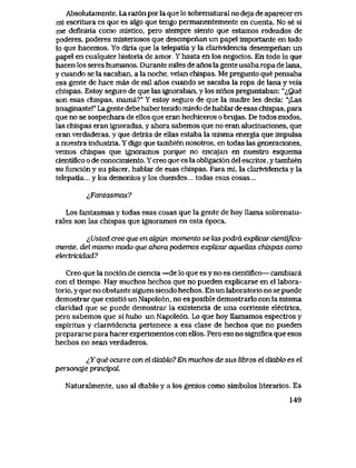 Absolutamente. La raz6n por la que lo sobrenatural no deja de aparecer en
mi escritura es que es algo que tengo permanentemente en cuenta. No se si
me definiria como mistico, pero siempre siento que estamos rodeados de
poderes, poderes misteriosos que desempenan un papel importante en todo
lo que hacemos. Yo diria que la telepatia y la clarividencia desempenan un
papel en cualquier historia de amor. Y hasta en los negocios. En todo lo que
hacen los seres humanos. Durante miles de anos la gente usaba ropa de lana,
y cuando se la sacaban, a la noche, veian chispas. Me pregunto que pensaba
esa gente de hace mas de mil anos cuando se sacaba la ropa de lana y veia
chispas. Estoy seguro de que las ignoraban, y los ninos preguntaban: "^Que
son esas chispas, mama?" Y estoy seguro de que la madre les decia: "jLas
imaginaste!" Lagente debe haber tenido miedo de hablar de esas chispas, para
que no se sospechara de ellos que eran hechiceros o brujas. De todos modos,
las chispas eran ignoradas, y ahora sabemos que no eran alucinaciones, que
eran verdaderas, y que detras de ellas estaba la misma energia que impulsa
a nuestra industria. Y digo que tambien nosotros, en todas las generaciones,
vemos chispas que ignoramos porque no encajan en nuestro esquema
cientifico o de conocimiento. Y creo que es la obligaci6n del escritor, y tambien
su funci6n y su placer, hablar de esas chispas. Para mi, la clarividencia y la
telepatia... y los demonios y los duendes... todas esas cosas...
lFantasmas?
Los fantasmas y todas esas cosas que la gente de hoy llama sobrenatu-
rales son las chispas que ignoramos en esta epoca.
lUsted cree que en cdgun momento se las podra expUcai cientifica-
mente, del mismo modo que ahora podemos explicar aquellas chispas como
electricidad?
Creo que la noci6n de ciencia —de lo que es y no es cientifico— cambiara
con el tiempo, Hay muchos hechos que no pueden explicarse en el labora-
torio, y que no obstante siguen siendo hechos. En un laboratorio no se puede
demostrar que existi6 un Napole6n, no es posible demostrarlo con la misma
claridad que se puede demostrar la existencia de una corriente electrica,
pero sabemos que si hubo un Napole6n. Lo que hoy llamamos espectros y
espiritus y clarividencia pertenece a esa clase de hechos que no pueden
prepararse para hacer experimentos con ellos. Pero eso no significa que esos
hechos no sean verdaderos.
flque ocurre con el diabk>? En muchos de sus libros el diabk> es el
personqje principal.
Naturalmente, uso al diablo y a los genios cpmo simbolos literarios. Es
149
 