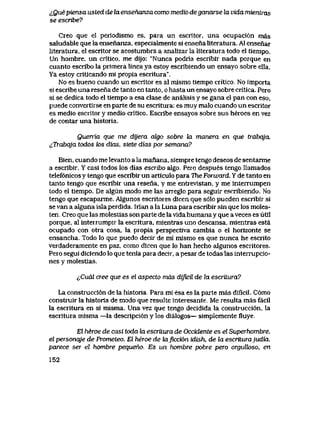 i,Quepiensa usted de la ensenanza como medio de ganarse la vida mientras
se escribe?
Creo que el periodismo es, para un escritor, una ocupaci6n mas
saludable que la ensenanza, especialmente si ensena literatura. A1 ensenar
literatura, el escritor se acostumbra a analizar la literatura todo el tiempo.
Un hombre, un critico, me dijo: "Nunca podria escribir nada porque en
cuanto escribo la primera linea ya estoy escribiendo un ensayo sobre ella.
Ya estoy criticando mi propia escritura".
No es bueno cuando un escritor es al mismo tiempo critico.. No importa
si escribe una resena de tanto en tanto, o hasta un ensayo sobre critica. Pero
si se dedica todo el tiempo a esa clase de analisis y se gana el pan con eso,
puede convertirse en parte de su escritura: es muy malo cuando un escritor
es medio escritor y medio critico. Escribe ensayos sobre sus heroes en vez
de contar una historia.
Querria que me dyera akjo sobre la manera en que trabqja.
^Trabqja todos k>s dias, siete dias por semana?
Bien, cuando me levanto a la manana, siempre tengo deseos de sentarme
a escribir. Y casi todos los dias escribo aIgo. Pero despues tengo llamados
telef6nicos y tengo que escribir un articulo para The Forward. Y de tanto en
tanto tengo que escribir una resena, y me entrevistan, y me interrumpen
todo el tiempo. De algun modo me las arreglo para seguir escribiendo. No
tengo que escaparme. AIgunos escritores dicen que s61o pueden escribir si
se van a alguna isla perdida. Irian a la Luna para escribir sin que los moles-
ten.. Creo que las molestias son parte de la vida humana y que a veces es util
porque, al interrumpir la escritura, mientras uno descansa, mientras esta
ocupado con otra cosa, la propia perspectiva cambia o el horizonte se
ensancha. Todo lo que puedo decir de mi mismo es que nunca he escrito
verdaderamente en paz, como dicen que lo han hecho algunos escritores.
Pero segui diciendo lo que tenia para decir, a pesar de todas las interrupcio-
nes y molestias.
^Cudl cree que es el aspecto mds dipcil de la escritura?
La construcci6n de la historia. Para mi esa es la parte mas dificil. C6mo
construir la historia de modo que resulte interesante. Me resulta mas facil
la escritura en si misma. Una vez que tengo decidida la construcci6n, la
escritura misma —la descripci6n y los dialogos— simplemente fluye.
El heroe de casi toda Jn. escritura de Occidente es el Superhombre,
el personqje de Prometeo. El heroe de kLficci6n idish, de ki escriLurajudia,
parece ser el hombre pequeno. Es un hombre pobre pero orguUoso, en
152
 