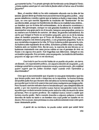 permanente lucha. Ysu propio ejemplo del hombrecito seria Gimpel el Tonto.
^C6mo explica usled que en casi toda laficci6n idish el heroe sea el hombre
pequeno?
Bien, el escritor idish no ha sido realmente educado con la idea de los
heroes. Quiero decir que habia muy pocos heroes en los guetos judios... muy
pocos caballeros y condes y gente que se batiera a duelo y esas cosas. En mi
caso, no creo que escriba siguiendo la tradici6n del "hombrecito" de los
escritores idish, porque ese hombrecito de ellos es en reaIidad una victima...
un hombre que es victima del antisemitismo, de la situaci6n econ6mica y
demas. Mis personajes, aunque no son grandes hombres en el sentldo de
desempenar una gran parte en el mundo, tampoco son pequenos, porque a
su manera son hombres de caracter, de ideas, de grandes sufrimientos. Es
cierto que Gimpel el Tonto es un hombre pequeno, pero no es de la misma
clase de hombre pequeno que el Tevye de Sholem Aleichem. Tevye es un
hombre pequeno con deseos pequenos, y con prejuicios pequenos. Todo lo
que necesitaba era ganarse la vida. Si Tevye hubiera podido ganarse la vlda,
no hubiera sido expulsado de su aldea. Si hubiera podido casar a sus hijas,
hubiera sido un hombre feliz. En mi caso, la mayoria de mis heroes no se
hubieran contentado con unos pocos rublos ni con el permiso de vivir en
Rusia o en alguna otra parte. Sus tragedias son diferentes. Gimpel no era
un hombre pequeno. Era un tonto, pero no pequeno. La tradici6n del hombre
pequeho es algo que evite en mi escritura.
Casi todo lo que ha escrito habla de unpueblo sinpoder, sin tierra,
sin Estado, sin organizacionpolitica, sin siquiera eteccian de ocupacion, y stn
embargo usted tiene unagran respuesta moral y una intensafe. ^En realidad
quiere sugerir que los judios estaban mejor cuando eran reprimidos y
discriminados?
Creo que es incuestionable que el poder es una gran tentaci6n y que los
que tienen poder caen tarde o temprano en la injusticia. La buena fortuna
del pueblojudio fue que durante dos mil anos no tuvieron ningun poder. El
poco poder que tuvieron lo usaron tan mal como cualquiera que tenga poder.
Pero durante casi dos mil anos fueron bendecidos por una completa falta de
poder, y por eso nuestros pecados nunca fueron tan grandes como los de
aquellos que verdaderamente tenian poder sobre la viday la muerte de otras
personas. Pero no quiero predicar. En realidad nunca conoci a nadie que
tuviera mucho poder. Salvo cuando describo a algunos polacos o cuando
describo de tanto en tanto a un hombre rico cuyo poder se basaba en su
dinero, Pero aun asi, esas personas no eran suficientemente ricas como para
tener demasiado poder.
A partir de su escritura, no puedo evitar senttr que usted tiene
153
 