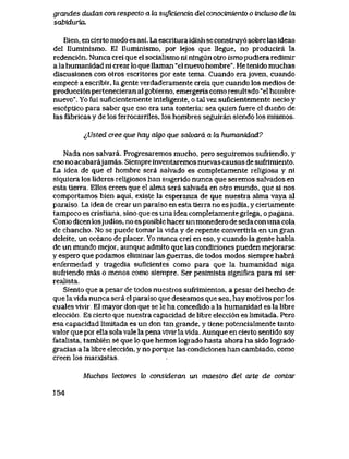 grandes dudas con respecto a la suJiciencia del conocimiento o inchiso de bi
sdbiduria.
Bien, en cierto modo es asi. La escritura idish se constmy6 sobre las ideas
del Iluminismo. E1 Iluminismo, por lejos que llegue, no producira la
redenci6n. Nunca crei que el socialismo ni ningun otro ismo pudiera redimir
a la humanidad ni crear lo que llaman "el nuevo hombre". He tenido muchas
diseusiones con otros escritores por este tema. Cuando erajoven, cuando
empece a escribir, la gente verdaderamente creia que cuando los medios de
producci6n pertenecieran al gobierno, emergeria como resultado "el hombre
nuevo". Yo fui suficientemente inteUgente, o tal vez suficientemente necio y
esceptico para saber que eso era una tonteria: sea quien fuere el dueno de
las fabricas y de los ferrocarriles, los hombres seguiran siendo los mismos.
^,Usted cree que hay ak)o que sdtvard a la humanidad?
Nada nos salvara. Progresaremos mucho, pero seguiremos sufriendo, y
eso no acabarajamas. Siempre inventaremos nuevas causas de sufrimiento.
La idea de que el hombre sera salvado es completamente religiosa y ni
siquiera los lideres religiosos han sugerido nunca que seremos salvados en
esta tierra. Ellos creen que el alma sera salvada en otro mundo, que si nos
comportamos bien aqui, existe la esperanza de que nuestra alma vaya al
paraiso. La idea de crear un paraiso en esta tierra no esjudia, y ciertamente
tampoco es cristiana, sino que es una idea completamente griega, o pagana.
Como dicen losjudios, no es posible hacer un monedero de seda con una cola
de chancho. No se puede tomar la vida y de repente convertirla en un gran
deleite, un oceano de placer. Yo nunca crei en eso, y cuando la gente habla
de un mundo mejor, aunque admito que las condiciones pueden mejorarse
y espero que podamos eliminar las guerras, de todos modos siempre habra
enfermedad y tragedia suficientes como para que la humanidad siga
sufriendo mas o menos como siempre. Ser pesimista significa para mi ser
realista.
Siento que a pesar de todos nuestros sufrimientos, a pesar del hecho de
que la vida nunca sera el paraiso que deseamos que sea, hay motivos por los
cuales vivir. El mayor don que se le ha concedido a la humanidad es la libre
elecci6n. Es cierto que nuestra capacidad de libre elecci6n es limitada. Pero
esa capacidad limitada es un don tan grande, y tiene potencialmente tanto
valor que por ella sola vale la pena vivir la vida. Aunque en cierto sentido soy
fatalista, tambien se que lo que hemos logrado hasta ahora ha sido logrado
gracias a la libre elecci6n, y no porque las condiciones han cambiado, como
creen los marxistas.
Muchos lectores lo consideran un maestro del arte de contar
154
 